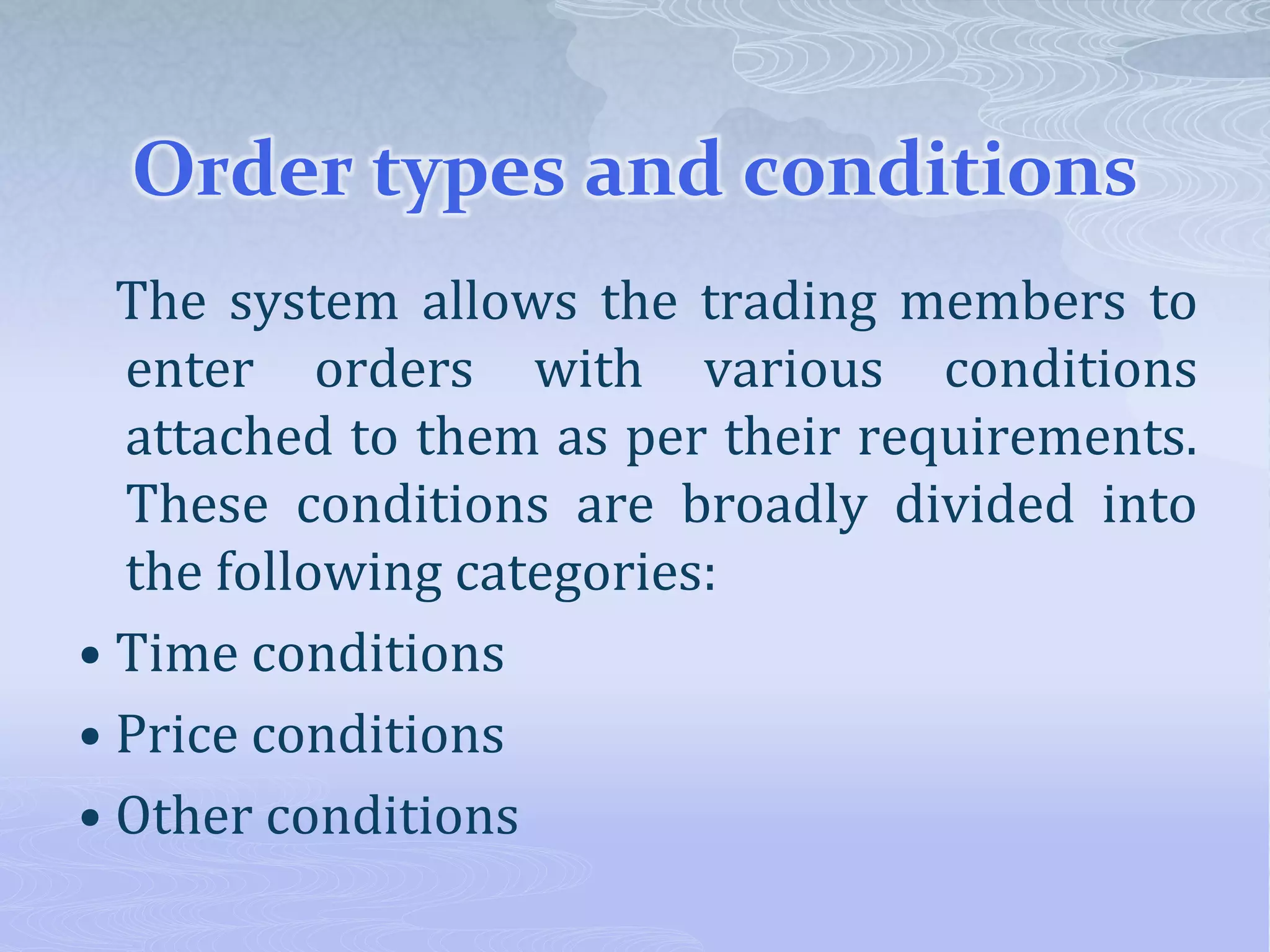 Order types and conditions
The system allows the trading members to
enter orders with various conditions
attached to them as per their requirements.
These conditions are broadly divided into
the following categories:
• Time conditions
• Price conditions
• Other conditions
 