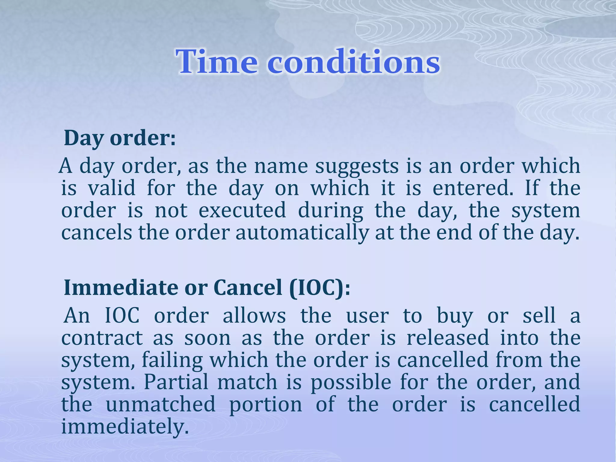 Time conditions
Day order:
A day order, as the name suggests is an order which
is valid for the day on which it is entered. If the
order is not executed during the day, the system
cancels the order automatically at the end of the day.
Immediate or Cancel (IOC):
An IOC order allows the user to buy or sell a
contract as soon as the order is released into the
system, failing which the order is cancelled from the
system. Partial match is possible for the order, and
the unmatched portion of the order is cancelled
immediately.
 