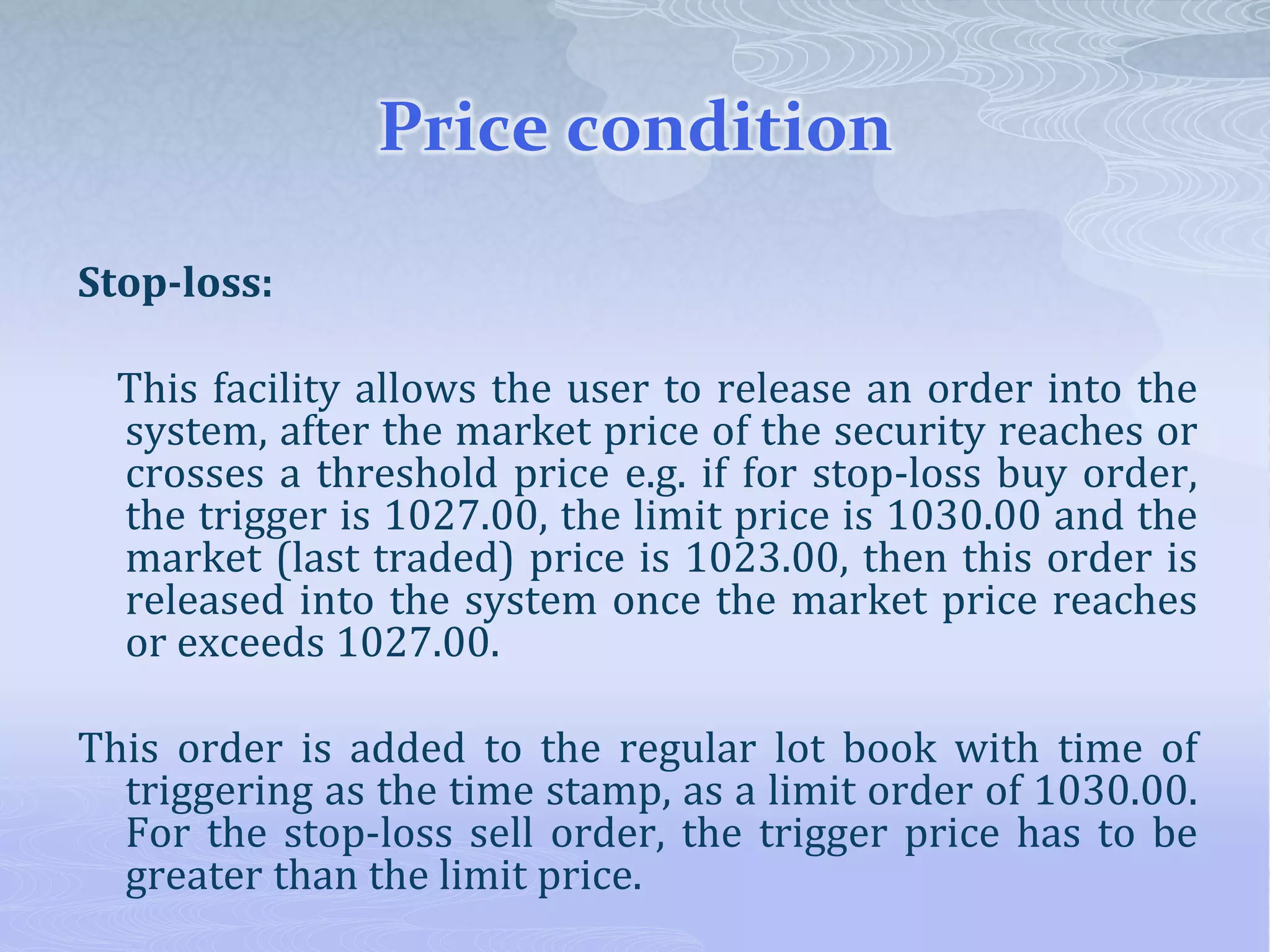 Price condition
Stop-loss:
This facility allows the user to release an order into the
system, after the market price of the security reaches or
crosses a threshold price e.g. if for stop-loss buy order,
the trigger is 1027.00, the limit price is 1030.00 and the
market (last traded) price is 1023.00, then this order is
released into the system once the market price reaches
or exceeds 1027.00.
This order is added to the regular lot book with time of
triggering as the time stamp, as a limit order of 1030.00.
For the stop-loss sell order, the trigger price has to be
greater than the limit price.
 
