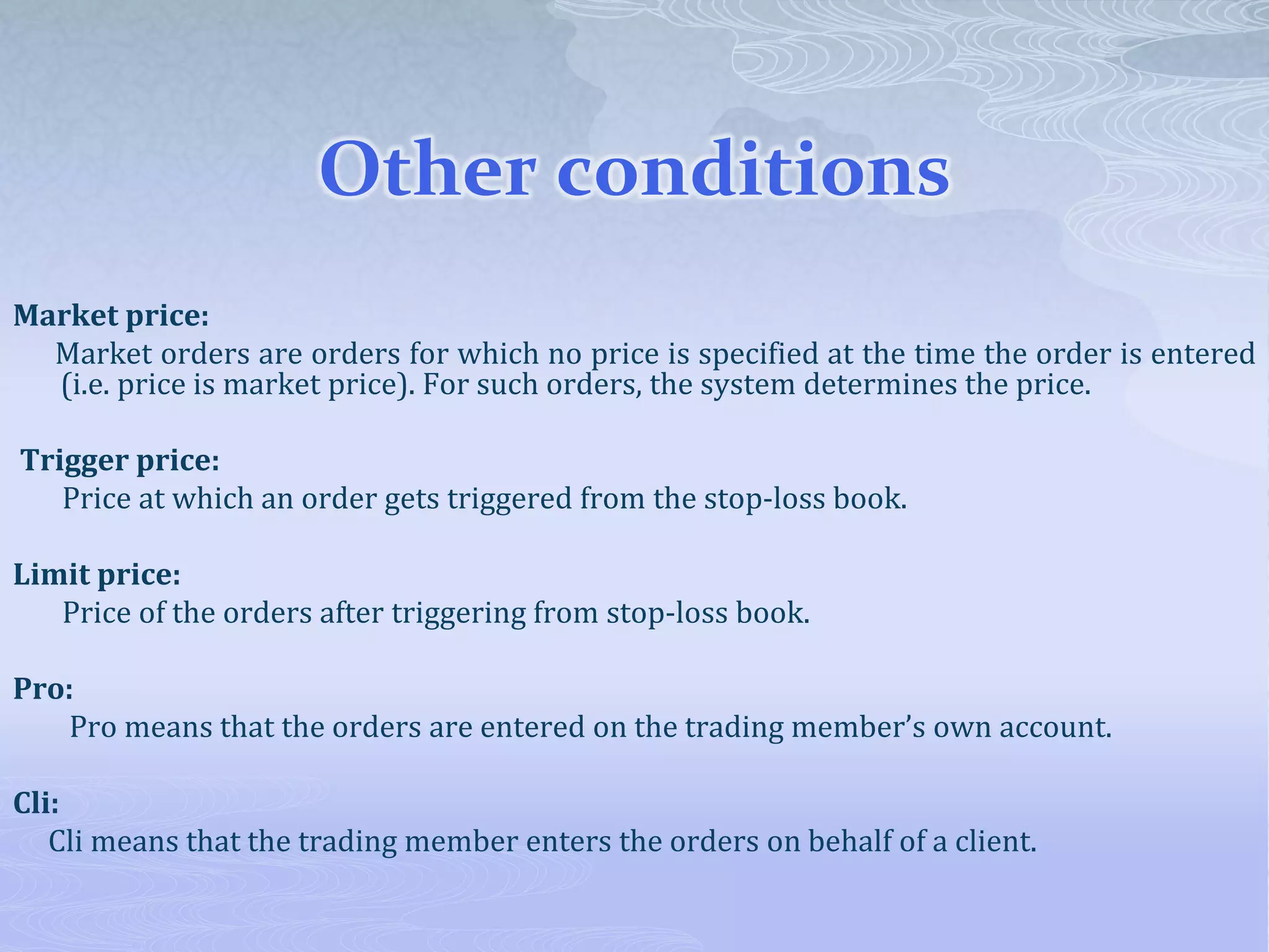 Other conditions
Market price:
Market orders are orders for which no price is specified at the time the order is entered
(i.e. price is market price). For such orders, the system determines the price.
Trigger price:
Price at which an order gets triggered from the stop-loss book.
Limit price:
Price of the orders after triggering from stop-loss book.
Pro:
Pro means that the orders are entered on the trading member’s own account.
Cli:
Cli means that the trading member enters the orders on behalf of a client.
 