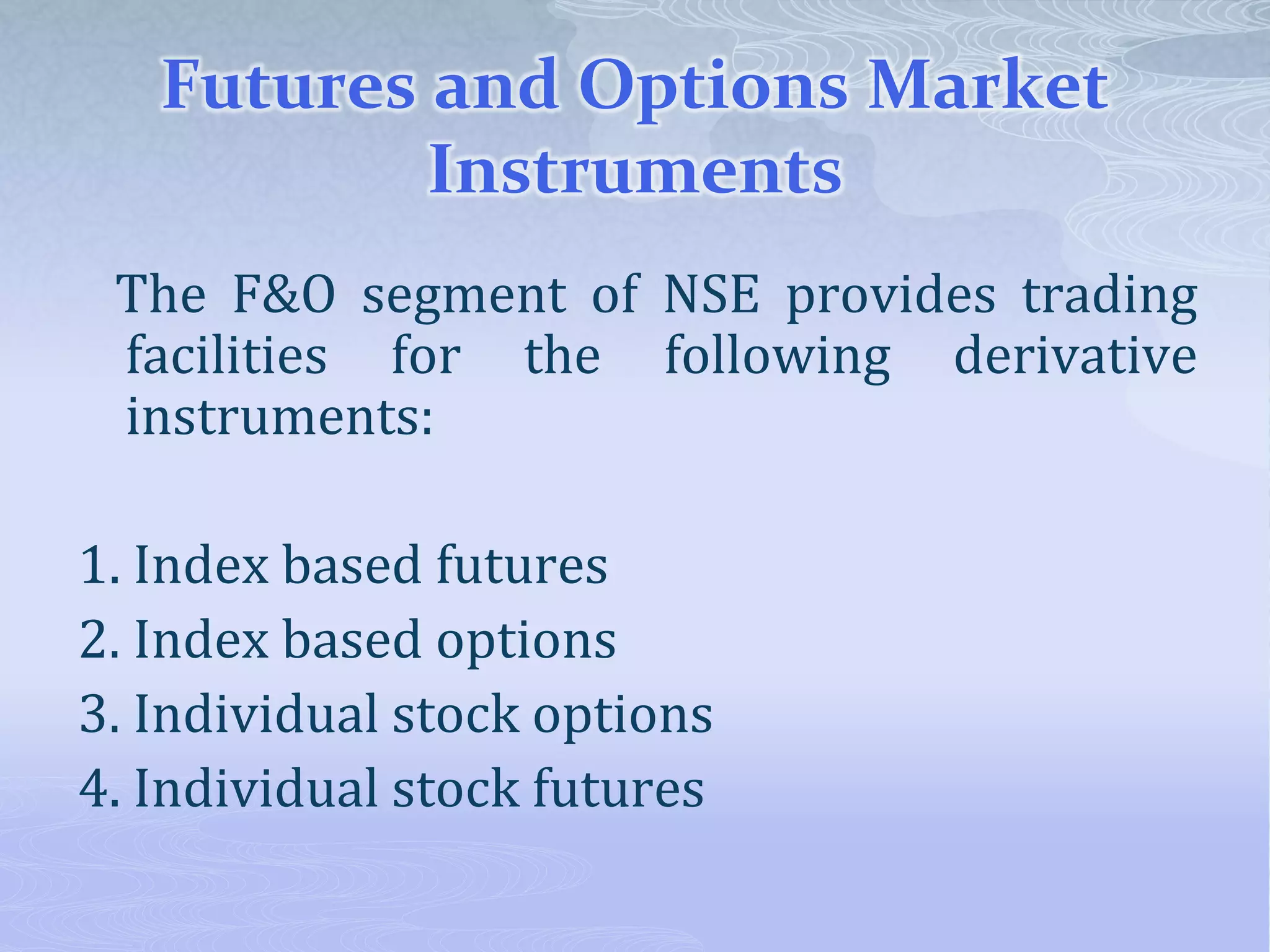 Futures and Options Market
Instruments
The F&O segment of NSE provides trading
facilities for the following derivative
instruments:
1. Index based futures
2. Index based options
3. Individual stock options
4. Individual stock futures
 