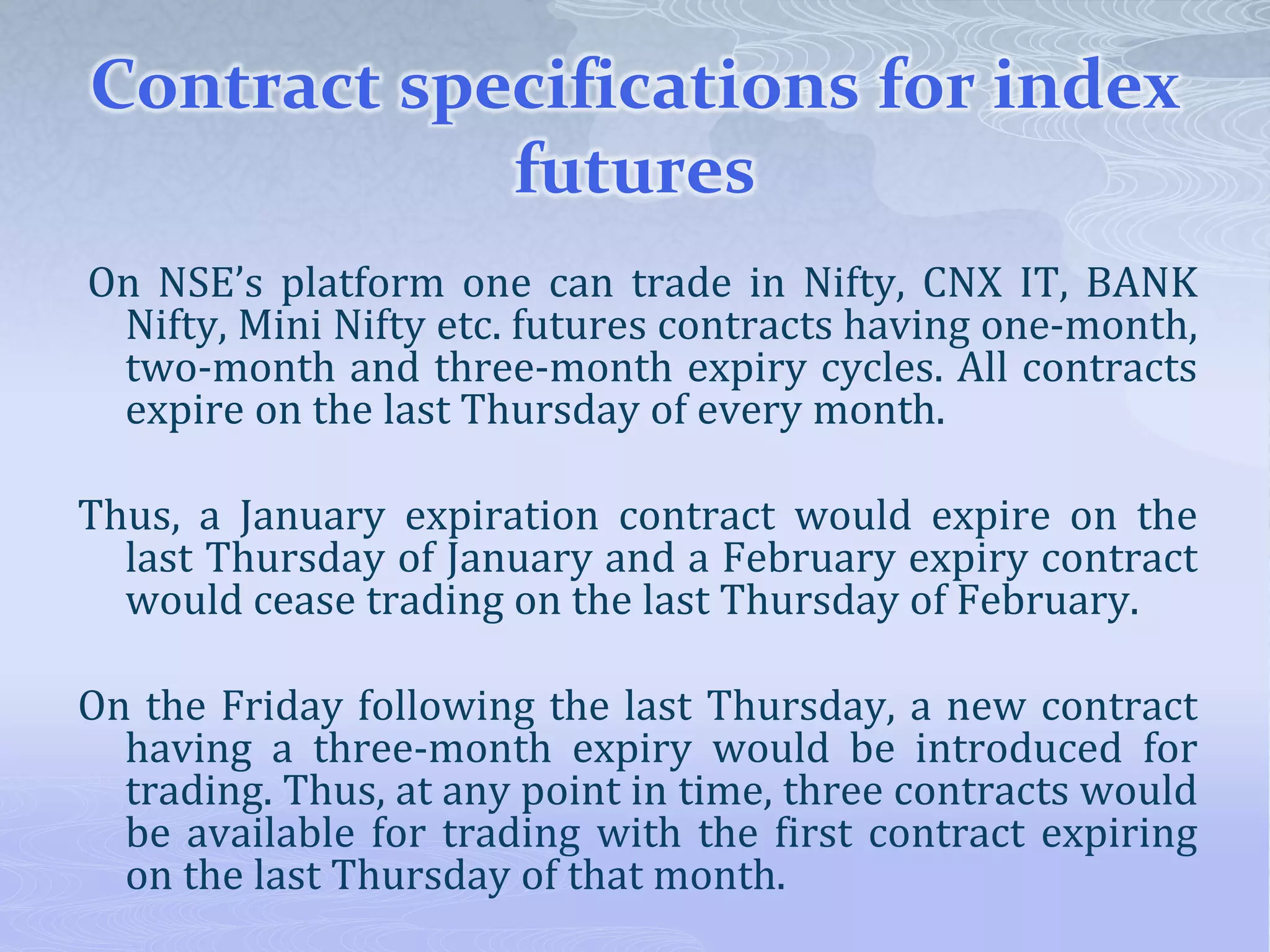 Contract specifications for index
futures
On NSE’s platform one can trade in Nifty, CNX IT, BANK
Nifty, Mini Nifty etc. futures contracts having one-month,
two-month and three-month expiry cycles. All contracts
expire on the last Thursday of every month.
Thus, a January expiration contract would expire on the
last Thursday of January and a February expiry contract
would cease trading on the last Thursday of February.
On the Friday following the last Thursday, a new contract
having a three-month expiry would be introduced for
trading. Thus, at any point in time, three contracts would
be available for trading with the first contract expiring
on the last Thursday of that month.
 