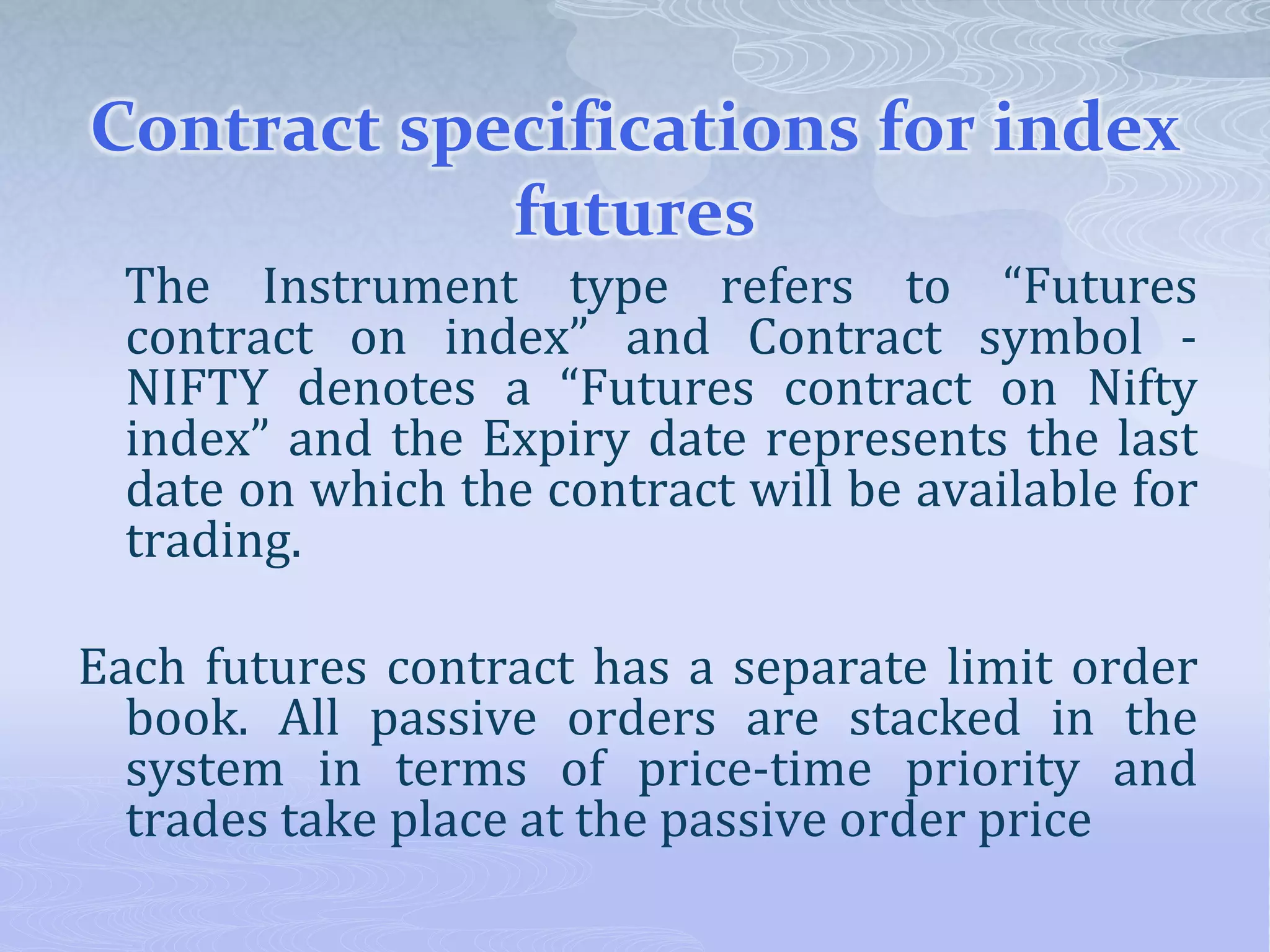 Contract specifications for index
futures
The Instrument type refers to “Futures
contract on index” and Contract symbol -
NIFTY denotes a “Futures contract on Nifty
index” and the Expiry date represents the last
date on which the contract will be available for
trading.
Each futures contract has a separate limit order
book. All passive orders are stacked in the
system in terms of price-time priority and
trades take place at the passive order price
 