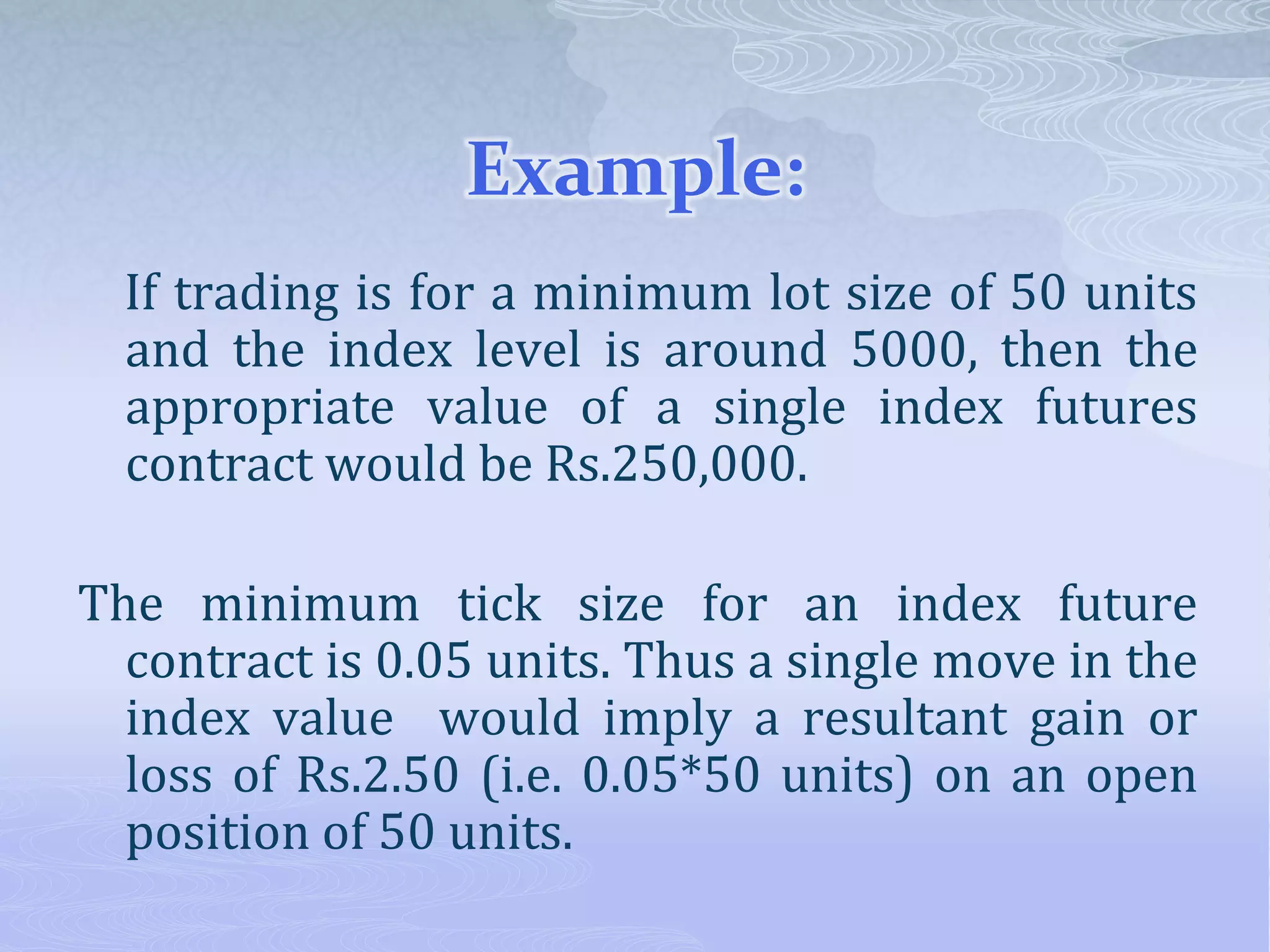 Example:
If trading is for a minimum lot size of 50 units
and the index level is around 5000, then the
appropriate value of a single index futures
contract would be Rs.250,000.
The minimum tick size for an index future
contract is 0.05 units. Thus a single move in the
index value would imply a resultant gain or
loss of Rs.2.50 (i.e. 0.05*50 units) on an open
position of 50 units.
 