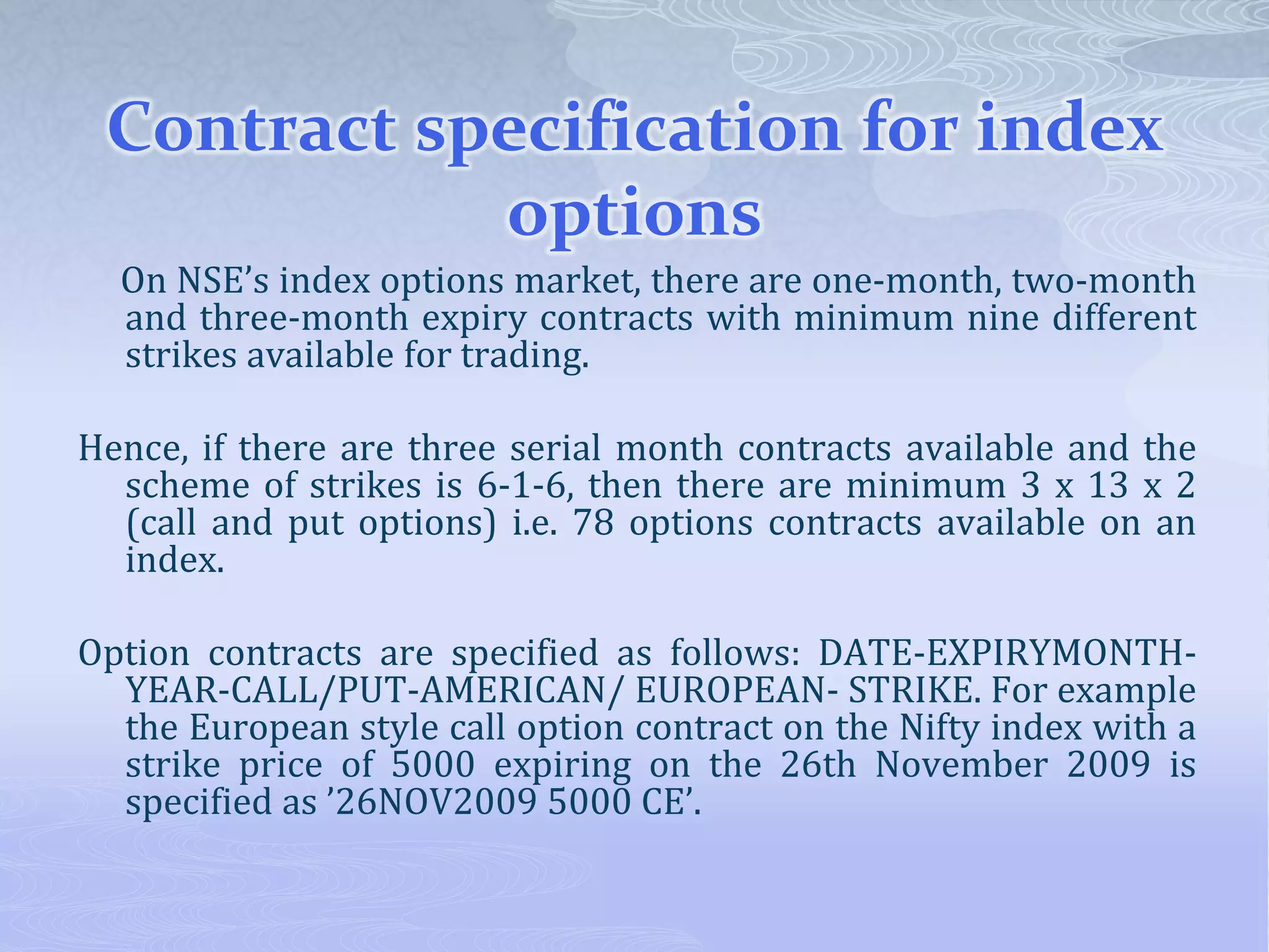 Contract specification for index
options
On NSE’s index options market, there are one-month, two-month
and three-month expiry contracts with minimum nine different
strikes available for trading.
Hence, if there are three serial month contracts available and the
scheme of strikes is 6-1-6, then there are minimum 3 x 13 x 2
(call and put options) i.e. 78 options contracts available on an
index.
Option contracts are specified as follows: DATE-EXPIRYMONTH-
YEAR-CALL/PUT-AMERICAN/ EUROPEAN- STRIKE. For example
the European style call option contract on the Nifty index with a
strike price of 5000 expiring on the 26th November 2009 is
specified as ’26NOV2009 5000 CE’.
 