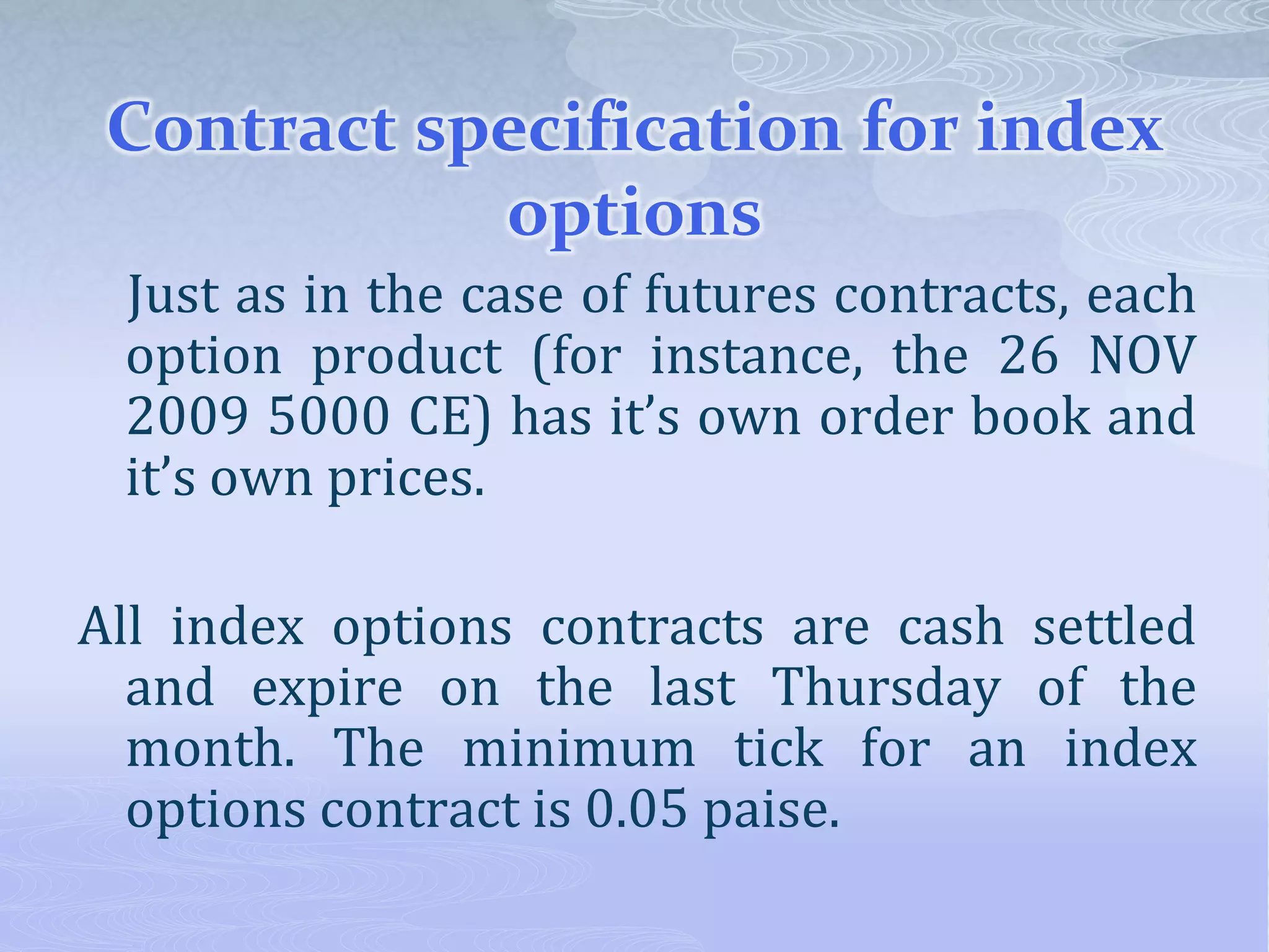 Contract specification for index
options
Just as in the case of futures contracts, each
option product (for instance, the 26 NOV
2009 5000 CE) has it’s own order book and
it’s own prices.
All index options contracts are cash settled
and expire on the last Thursday of the
month. The minimum tick for an index
options contract is 0.05 paise.
 