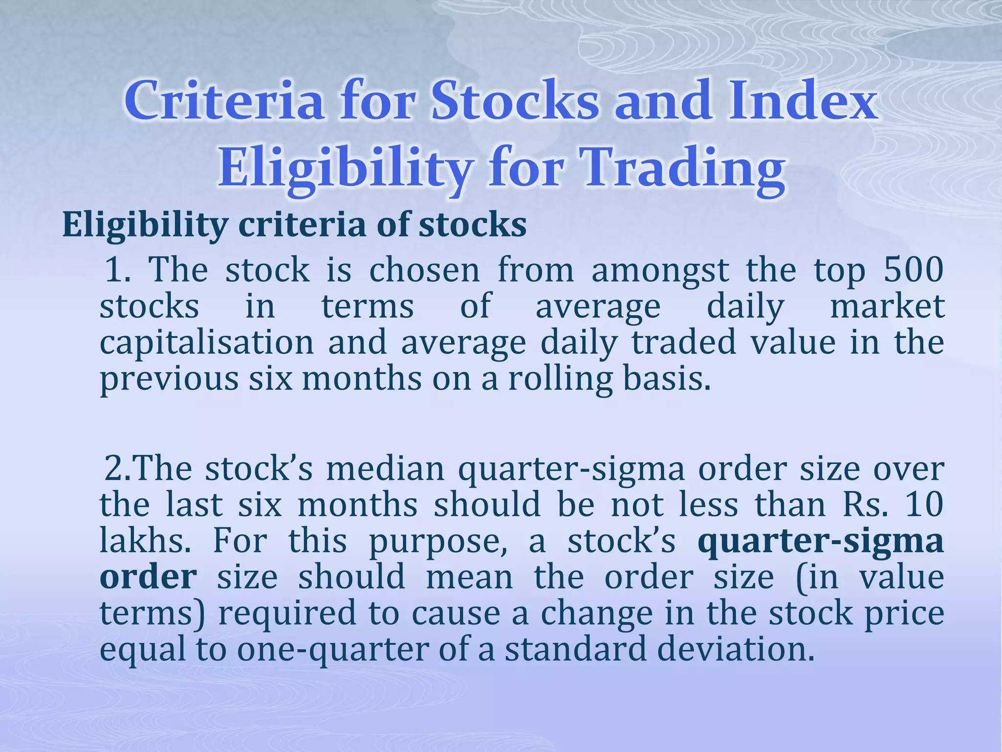 Criteria for Stocks and Index
Eligibility for Trading
Eligibility criteria of stocks
1. The stock is chosen from amongst the top 500
stocks in terms of average daily market
capitalisation and average daily traded value in the
previous six months on a rolling basis.
2.The stock’s median quarter-sigma order size over
the last six months should be not less than Rs. 10
lakhs. For this purpose, a stock’s quarter-sigma
order size should mean the order size (in value
terms) required to cause a change in the stock price
equal to one-quarter of a standard deviation.
 