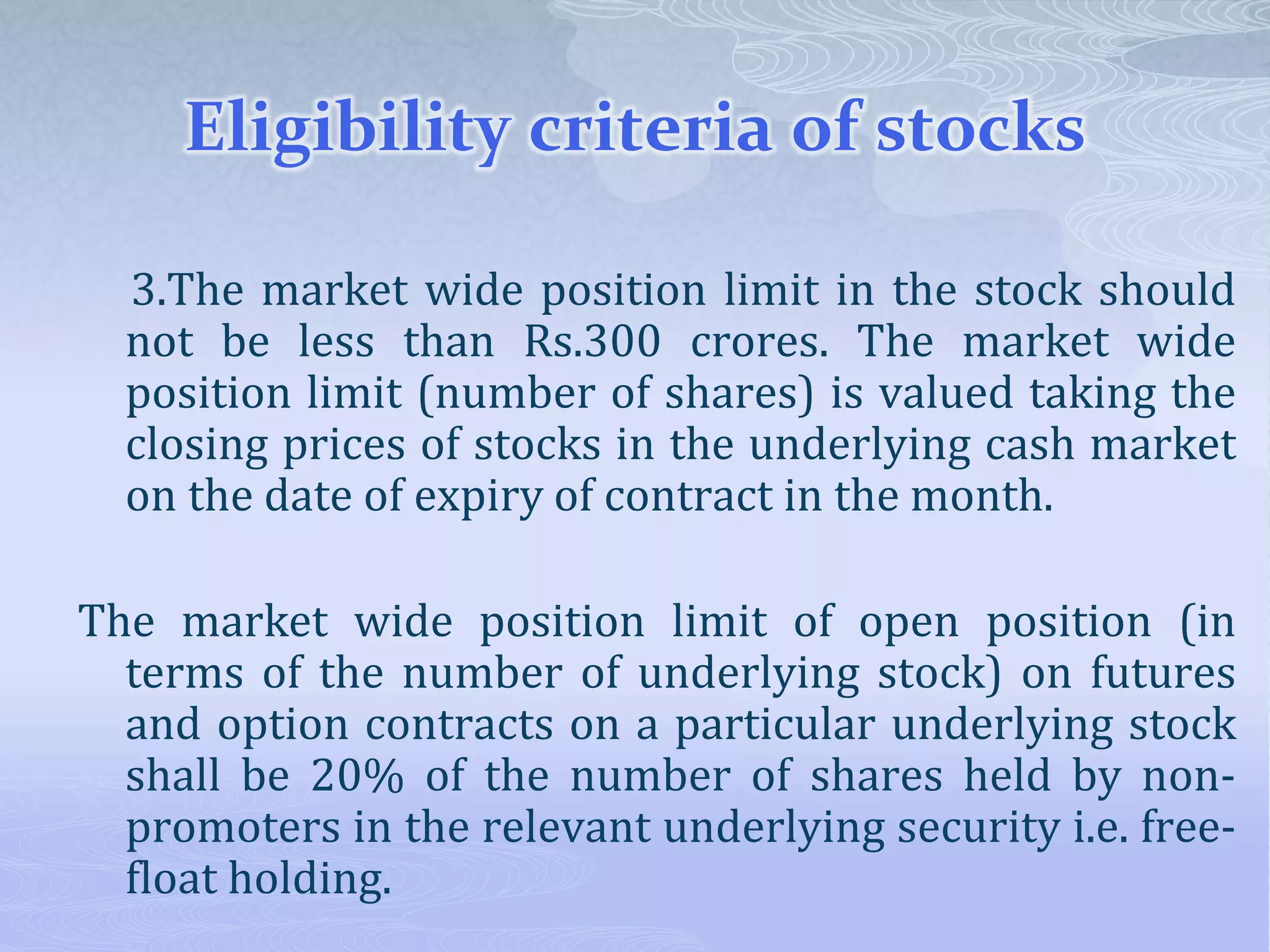 Eligibility criteria of stocks
3.The market wide position limit in the stock should
not be less than Rs.300 crores. The market wide
position limit (number of shares) is valued taking the
closing prices of stocks in the underlying cash market
on the date of expiry of contract in the month.
The market wide position limit of open position (in
terms of the number of underlying stock) on futures
and option contracts on a particular underlying stock
shall be 20% of the number of shares held by non-
promoters in the relevant underlying security i.e. free-
float holding.
 