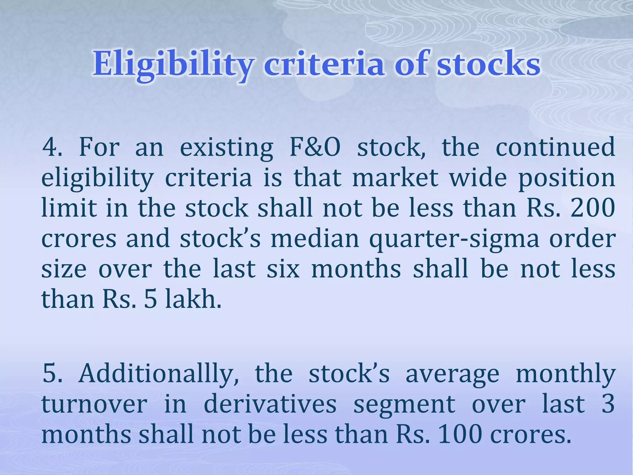 Eligibility criteria of stocks
4. For an existing F&O stock, the continued
eligibility criteria is that market wide position
limit in the stock shall not be less than Rs. 200
crores and stock’s median quarter-sigma order
size over the last six months shall be not less
than Rs. 5 lakh.
5. Additionallly, the stock’s average monthly
turnover in derivatives segment over last 3
months shall not be less than Rs. 100 crores.
 