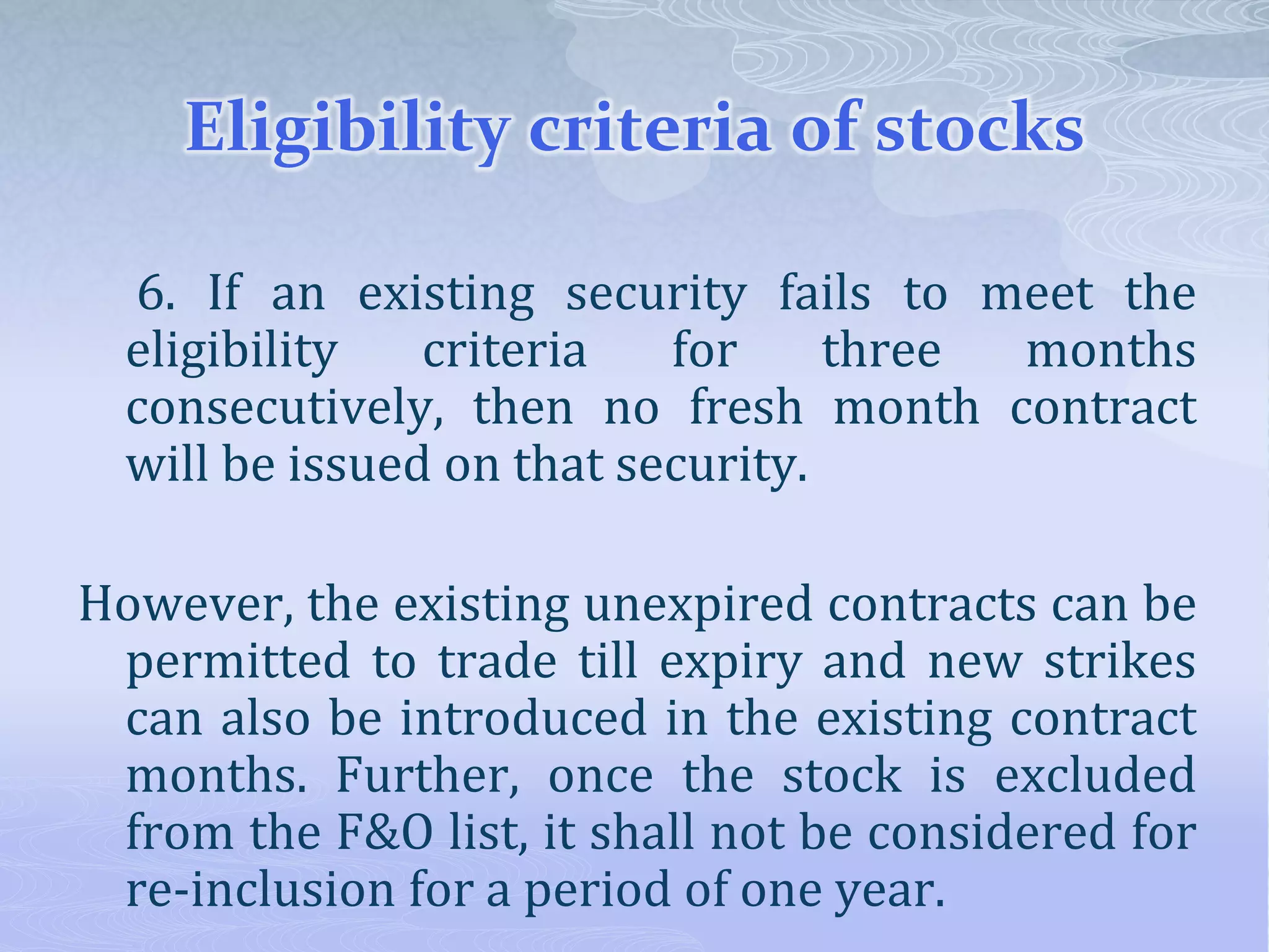Eligibility criteria of stocks
6. If an existing security fails to meet the
eligibility criteria for three months
consecutively, then no fresh month contract
will be issued on that security.
However, the existing unexpired contracts can be
permitted to trade till expiry and new strikes
can also be introduced in the existing contract
months. Further, once the stock is excluded
from the F&O list, it shall not be considered for
re-inclusion for a period of one year.
 