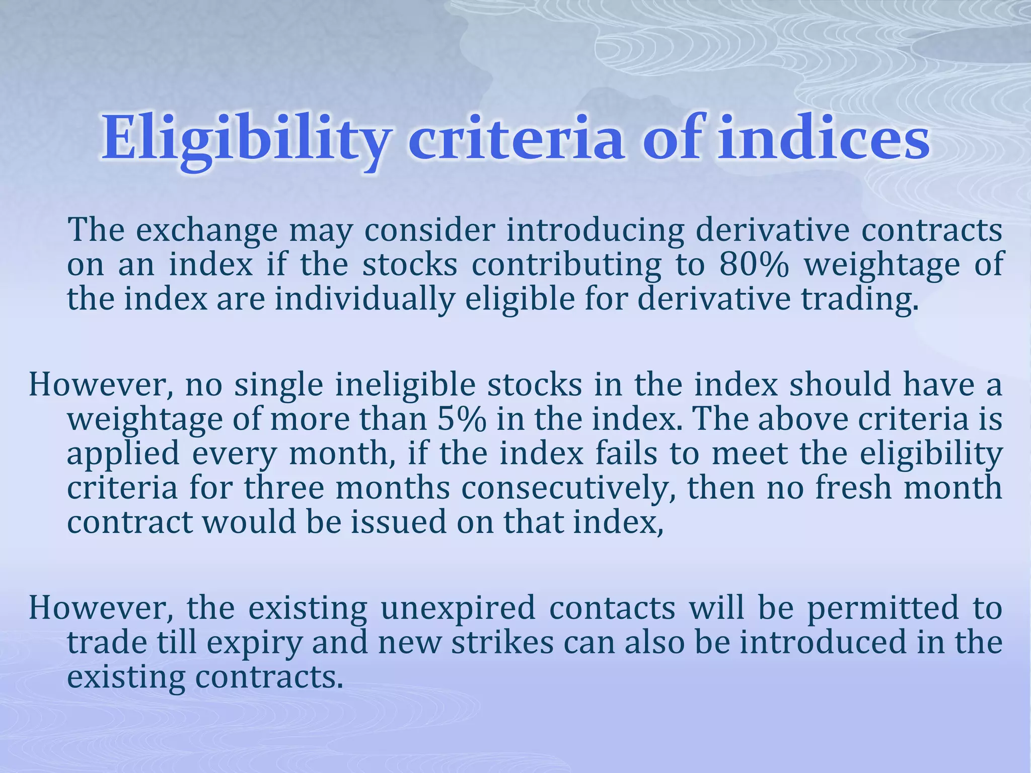 Eligibility criteria of indices
The exchange may consider introducing derivative contracts
on an index if the stocks contributing to 80% weightage of
the index are individually eligible for derivative trading.
However, no single ineligible stocks in the index should have a
weightage of more than 5% in the index. The above criteria is
applied every month, if the index fails to meet the eligibility
criteria for three months consecutively, then no fresh month
contract would be issued on that index,
However, the existing unexpired contacts will be permitted to
trade till expiry and new strikes can also be introduced in the
existing contracts.
 