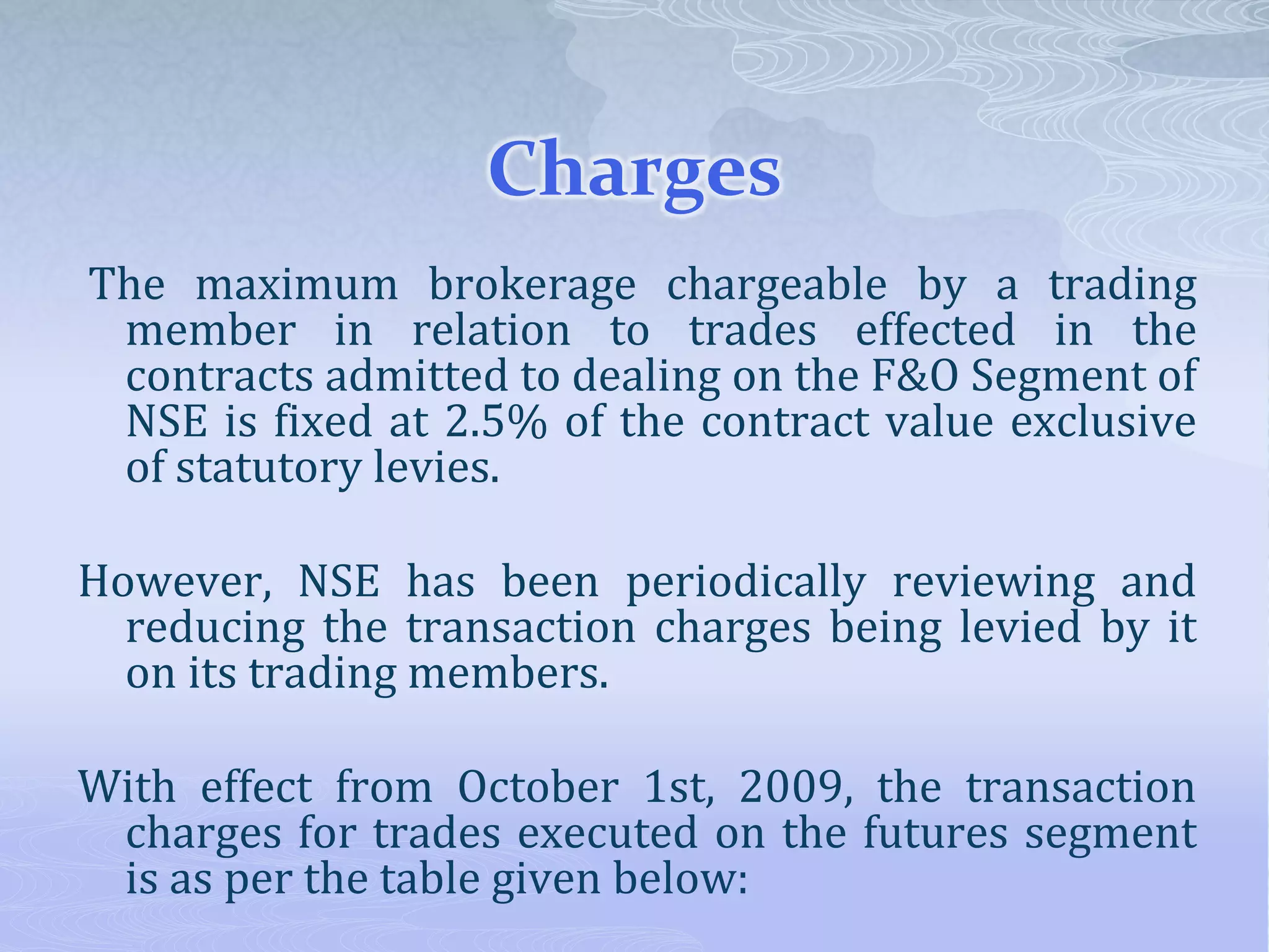 Charges
The maximum brokerage chargeable by a trading
member in relation to trades effected in the
contracts admitted to dealing on the F&O Segment of
NSE is fixed at 2.5% of the contract value exclusive
of statutory levies.
However, NSE has been periodically reviewing and
reducing the transaction charges being levied by it
on its trading members.
With effect from October 1st, 2009, the transaction
charges for trades executed on the futures segment
is as per the table given below:
 