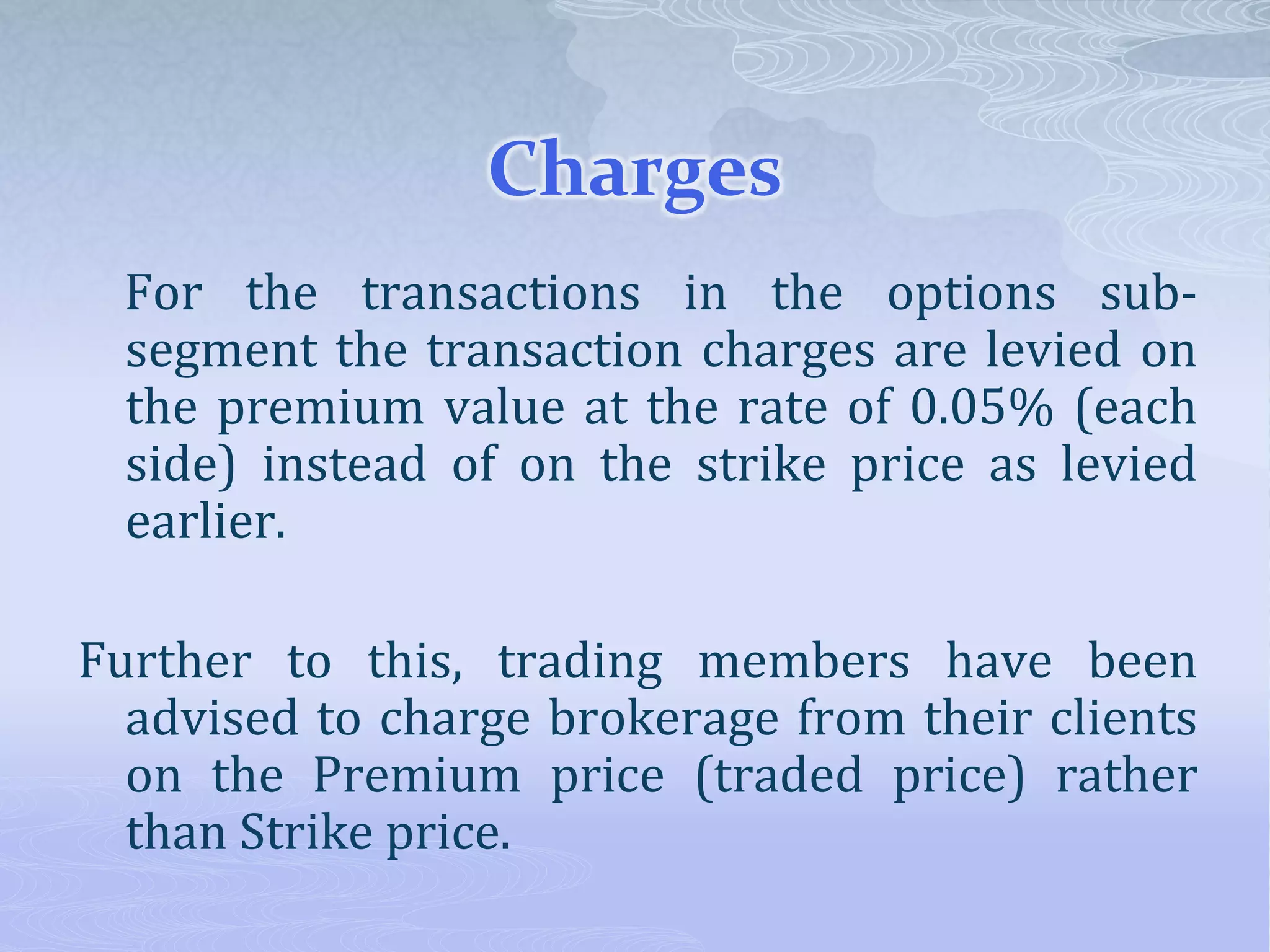 Charges
For the transactions in the options sub-
segment the transaction charges are levied on
the premium value at the rate of 0.05% (each
side) instead of on the strike price as levied
earlier.
Further to this, trading members have been
advised to charge brokerage from their clients
on the Premium price (traded price) rather
than Strike price.
 