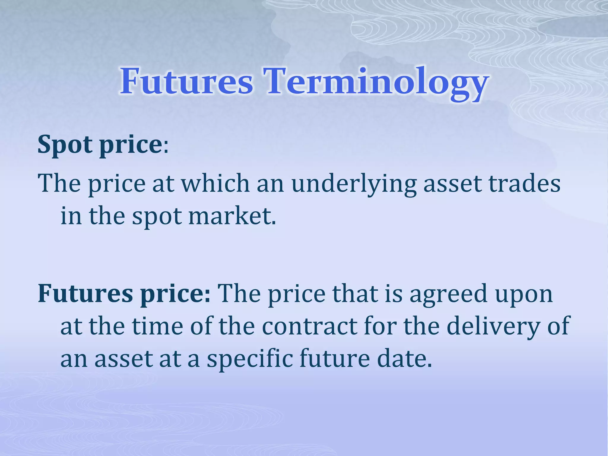 Futures Terminology
Spot price:
The price at which an underlying asset trades
in the spot market.
Futures price: The price that is agreed upon
at the time of the contract for the delivery of
an asset at a specific future date.
 