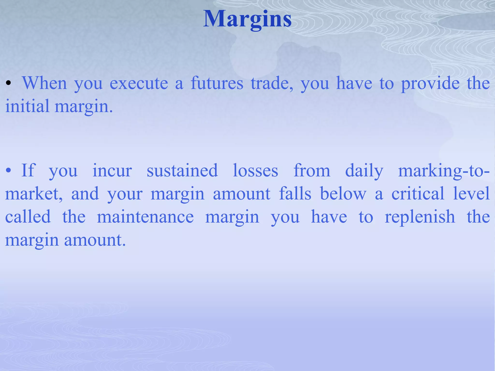 Margins
• When you execute a futures trade, you have to provide the
initial margin.
• If you incur sustained losses from daily marking-to-
market, and your margin amount falls below a critical level
called the maintenance margin you have to replenish the
margin amount.
 