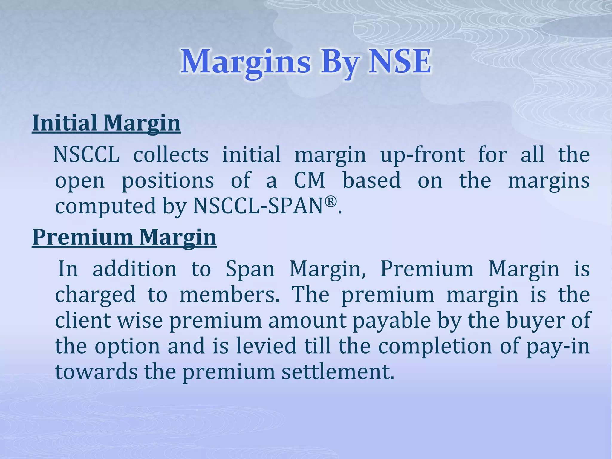 Margins By NSE
Initial Margin
NSCCL collects initial margin up-front for all the
open positions of a CM based on the margins
computed by NSCCL-SPAN®.
Premium Margin
In addition to Span Margin, Premium Margin is
charged to members. The premium margin is the
client wise premium amount payable by the buyer of
the option and is levied till the completion of pay-in
towards the premium settlement.
 