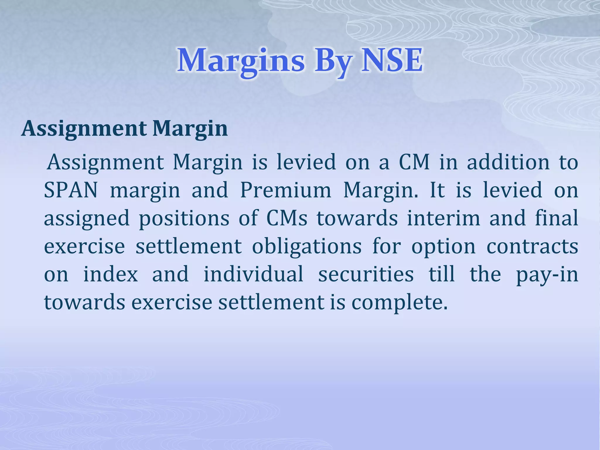 Margins By NSE
Assignment Margin
Assignment Margin is levied on a CM in addition to
SPAN margin and Premium Margin. It is levied on
assigned positions of CMs towards interim and final
exercise settlement obligations for option contracts
on index and individual securities till the pay-in
towards exercise settlement is complete.
 