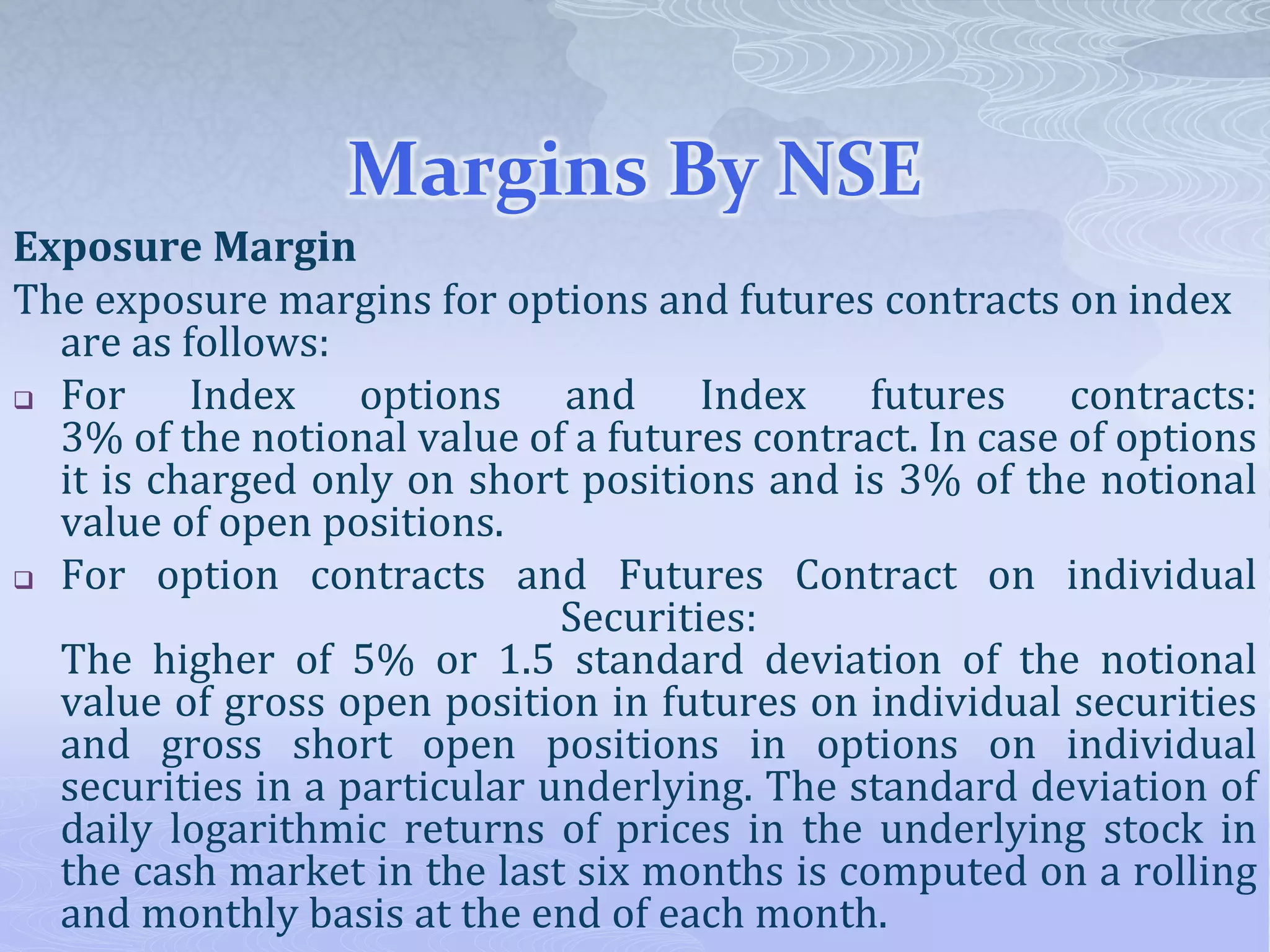 Margins By NSE
Exposure Margin
The exposure margins for options and futures contracts on index
are as follows:
 For Index options and Index futures contracts:
3% of the notional value of a futures contract. In case of options
it is charged only on short positions and is 3% of the notional
value of open positions.
 For option contracts and Futures Contract on individual
Securities:
The higher of 5% or 1.5 standard deviation of the notional
value of gross open position in futures on individual securities
and gross short open positions in options on individual
securities in a particular underlying. The standard deviation of
daily logarithmic returns of prices in the underlying stock in
the cash market in the last six months is computed on a rolling
and monthly basis at the end of each month.
 