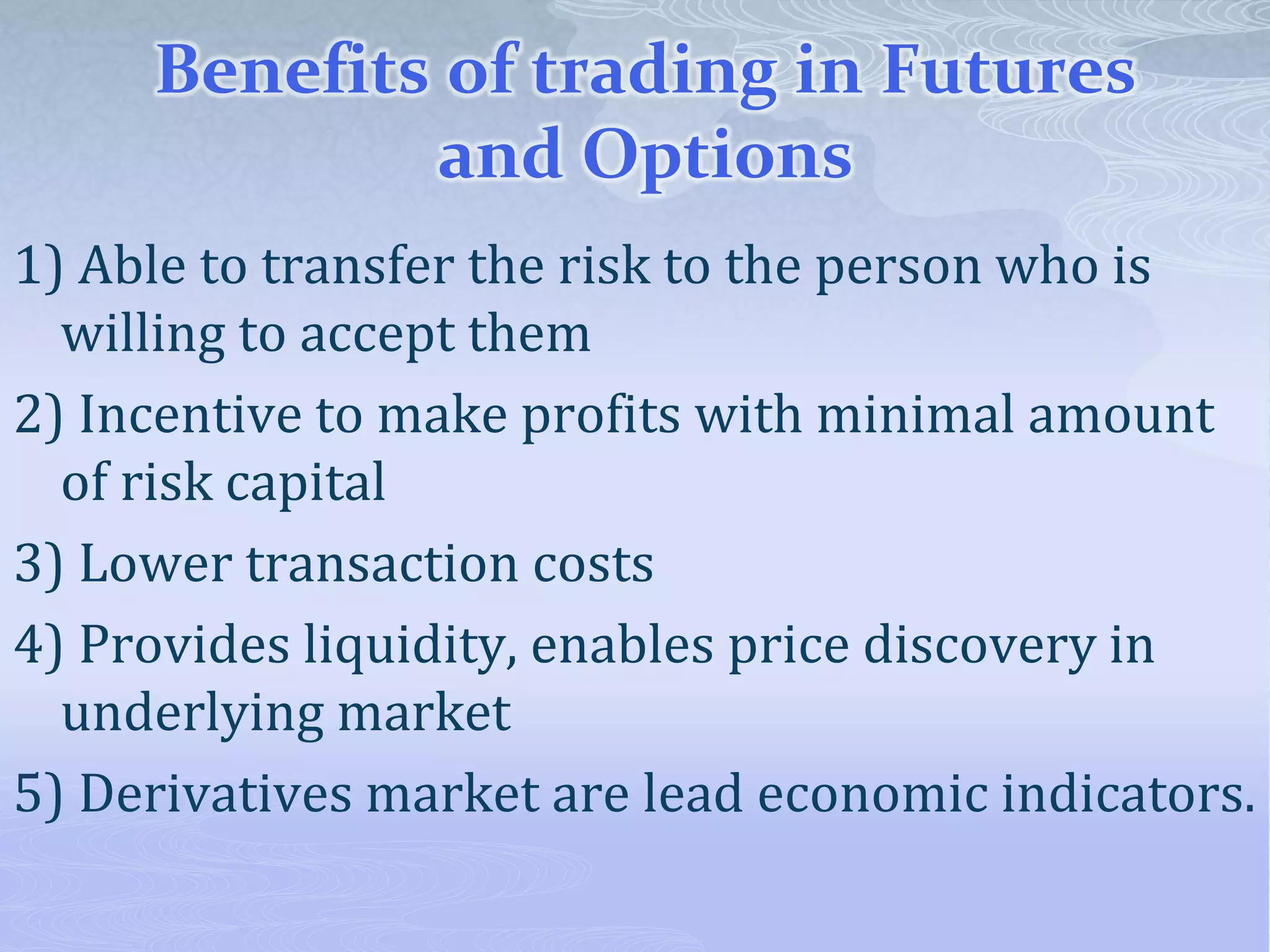 Benefits of trading in Futures
and Options
1) Able to transfer the risk to the person who is
willing to accept them
2) Incentive to make profits with minimal amount
of risk capital
3) Lower transaction costs
4) Provides liquidity, enables price discovery in
underlying market
5) Derivatives market are lead economic indicators.
 