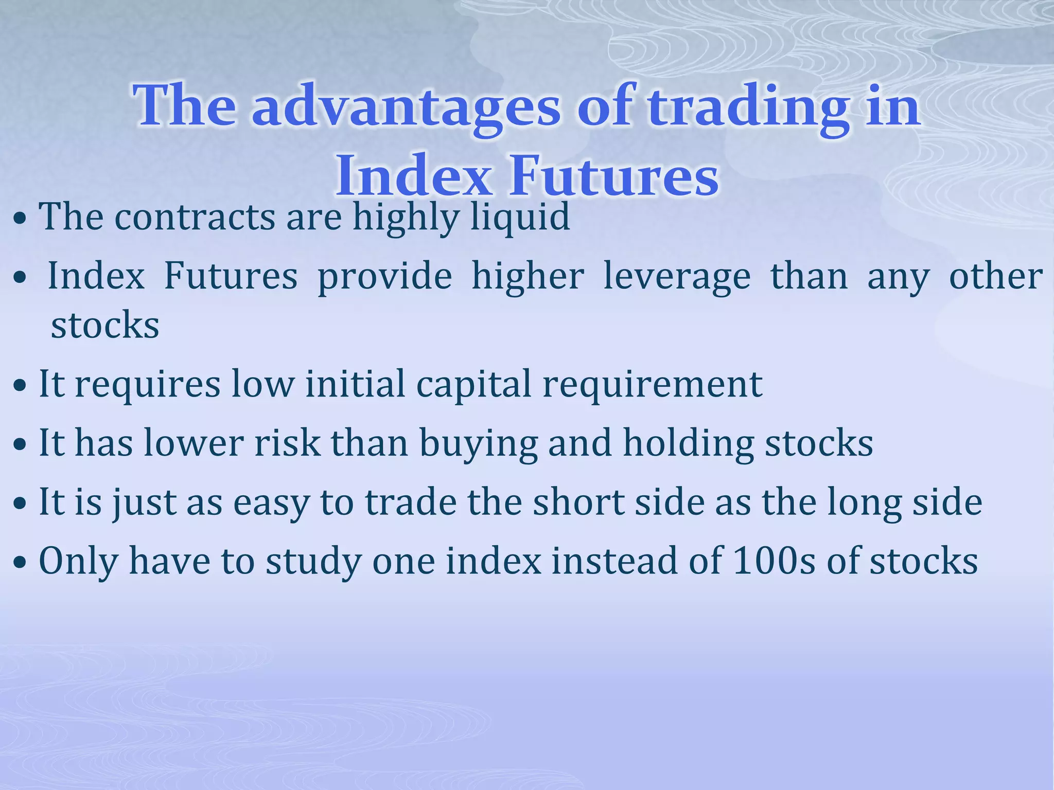 The advantages of trading in
Index Futures
• The contracts are highly liquid
• Index Futures provide higher leverage than any other
stocks
• It requires low initial capital requirement
• It has lower risk than buying and holding stocks
• It is just as easy to trade the short side as the long side
• Only have to study one index instead of 100s of stocks
 