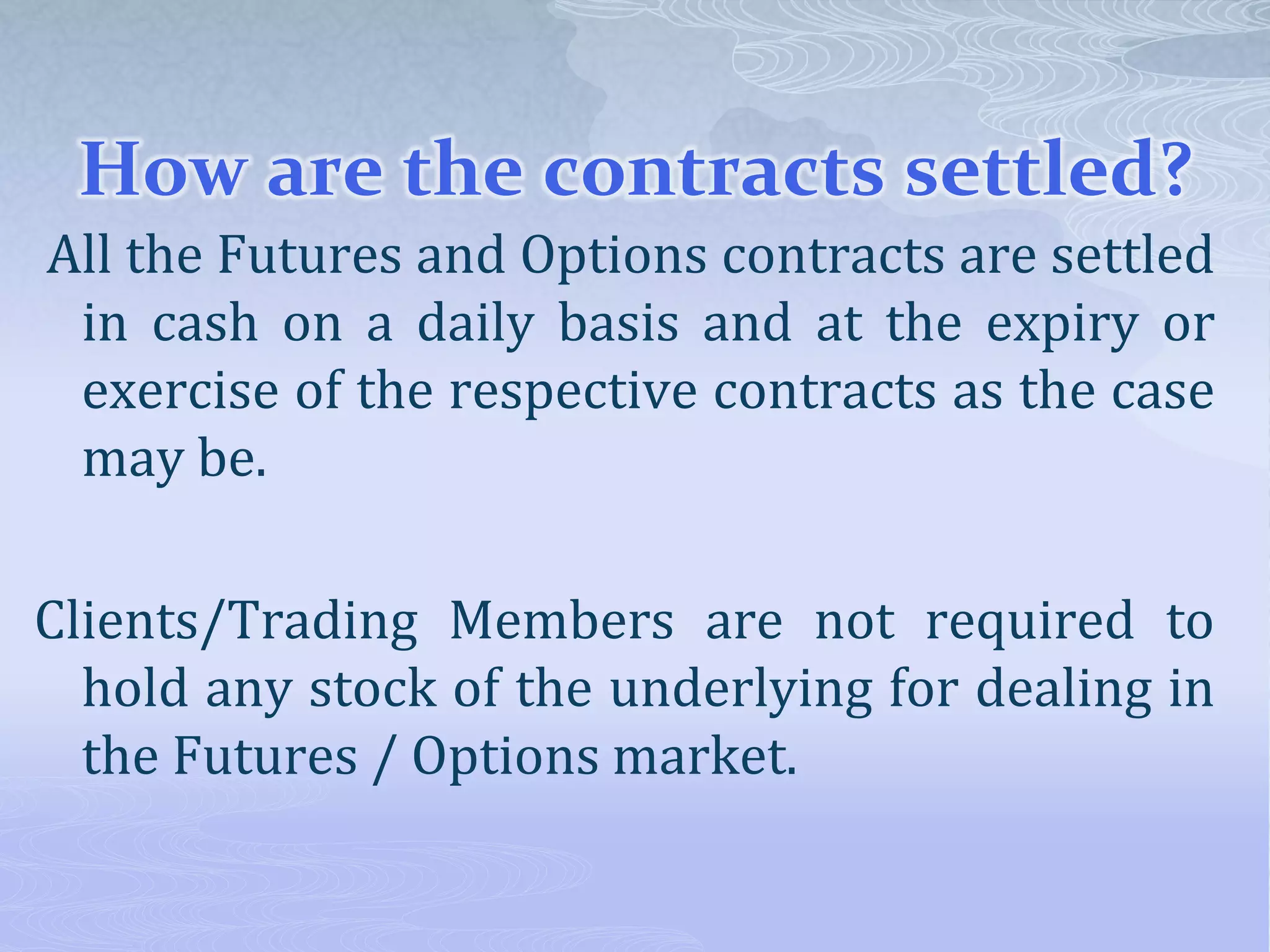 How are the contracts settled?
All the Futures and Options contracts are settled
in cash on a daily basis and at the expiry or
exercise of the respective contracts as the case
may be.
Clients/Trading Members are not required to
hold any stock of the underlying for dealing in
the Futures / Options market.
 