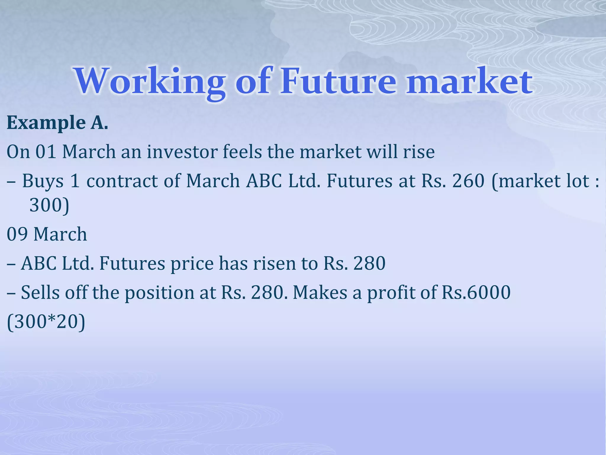 Working of Future market
Example A.
On 01 March an investor feels the market will rise
– Buys 1 contract of March ABC Ltd. Futures at Rs. 260 (market lot :
300)
09 March
– ABC Ltd. Futures price has risen to Rs. 280
– Sells off the position at Rs. 280. Makes a profit of Rs.6000
(300*20)
 
