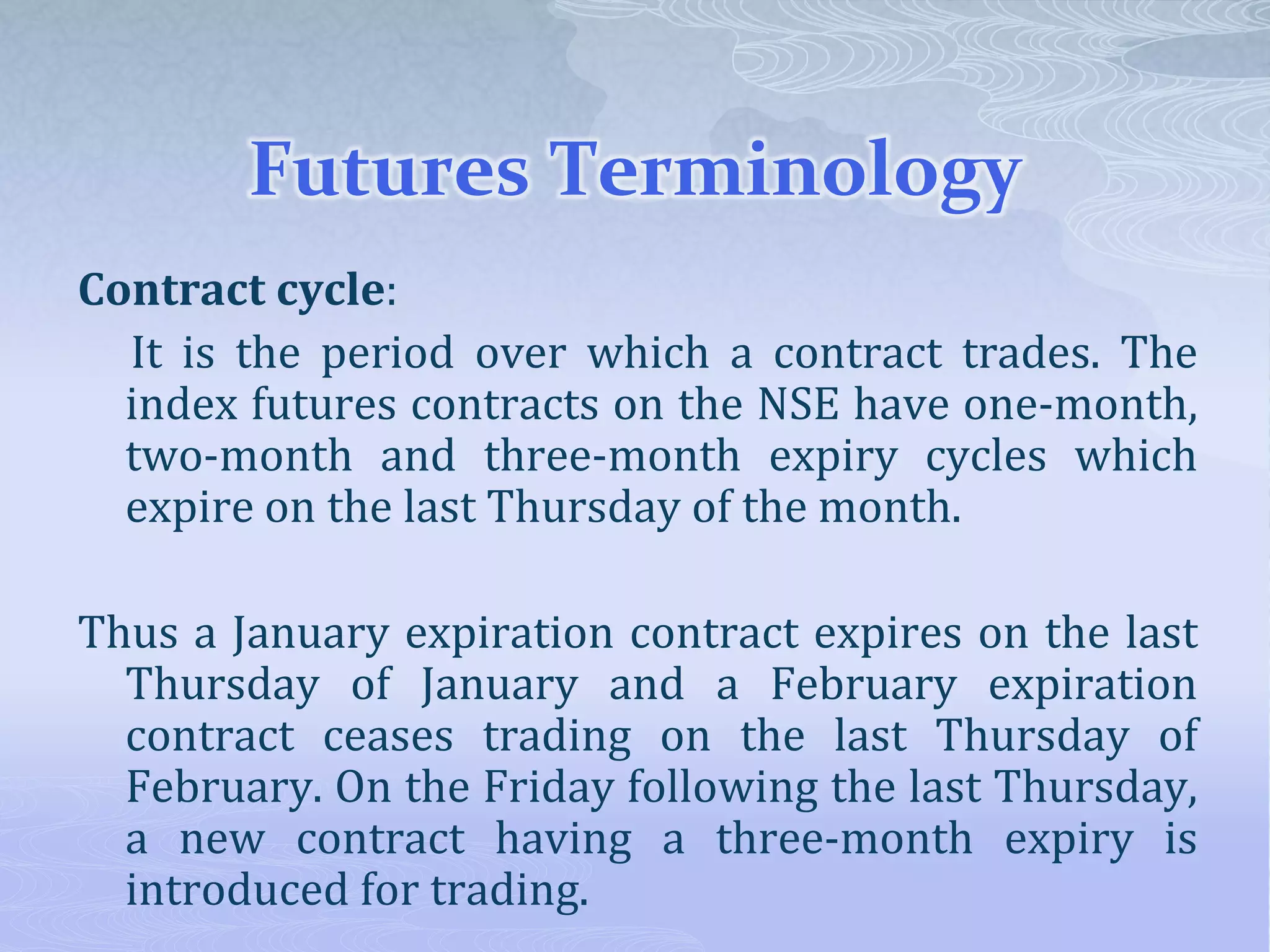 Futures Terminology
Contract cycle:
It is the period over which a contract trades. The
index futures contracts on the NSE have one-month,
two-month and three-month expiry cycles which
expire on the last Thursday of the month.
Thus a January expiration contract expires on the last
Thursday of January and a February expiration
contract ceases trading on the last Thursday of
February. On the Friday following the last Thursday,
a new contract having a three-month expiry is
introduced for trading.
 