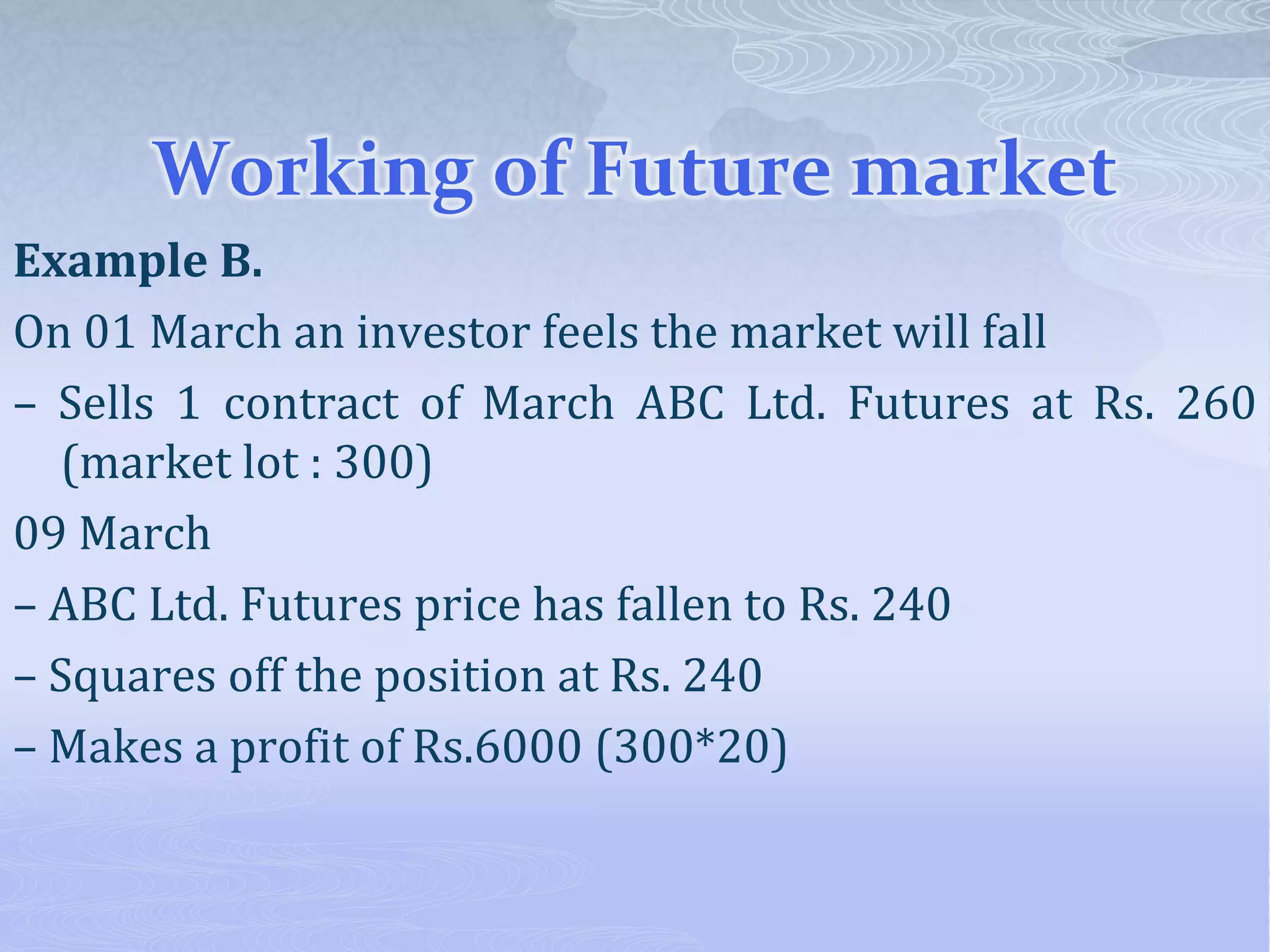 Working of Future market
Example B.
On 01 March an investor feels the market will fall
– Sells 1 contract of March ABC Ltd. Futures at Rs. 260
(market lot : 300)
09 March
– ABC Ltd. Futures price has fallen to Rs. 240
– Squares off the position at Rs. 240
– Makes a profit of Rs.6000 (300*20)
 