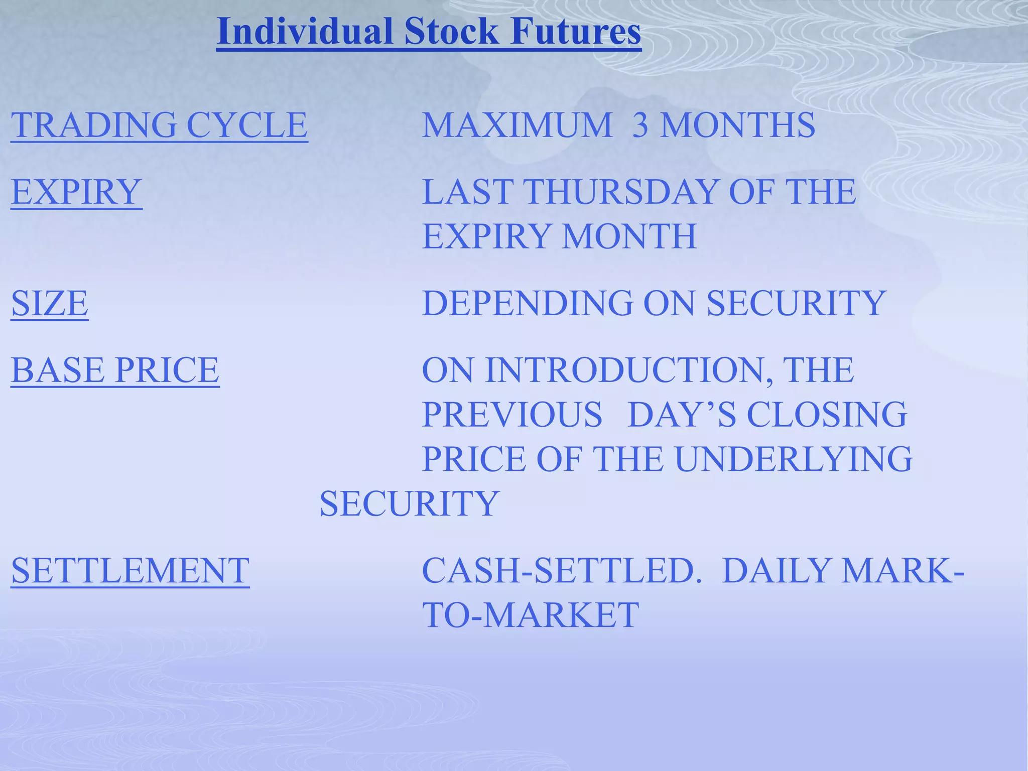 Individual Stock Futures
TRADING CYCLE MAXIMUM 3 MONTHS
EXPIRY LAST THURSDAY OF THE
EXPIRY MONTH
SIZE DEPENDING ON SECURITY
BASE PRICE ON INTRODUCTION, THE
PREVIOUS DAY’S CLOSING
PRICE OF THE UNDERLYING
SECURITY
SETTLEMENT CASH-SETTLED. DAILY MARK-
TO-MARKET
 