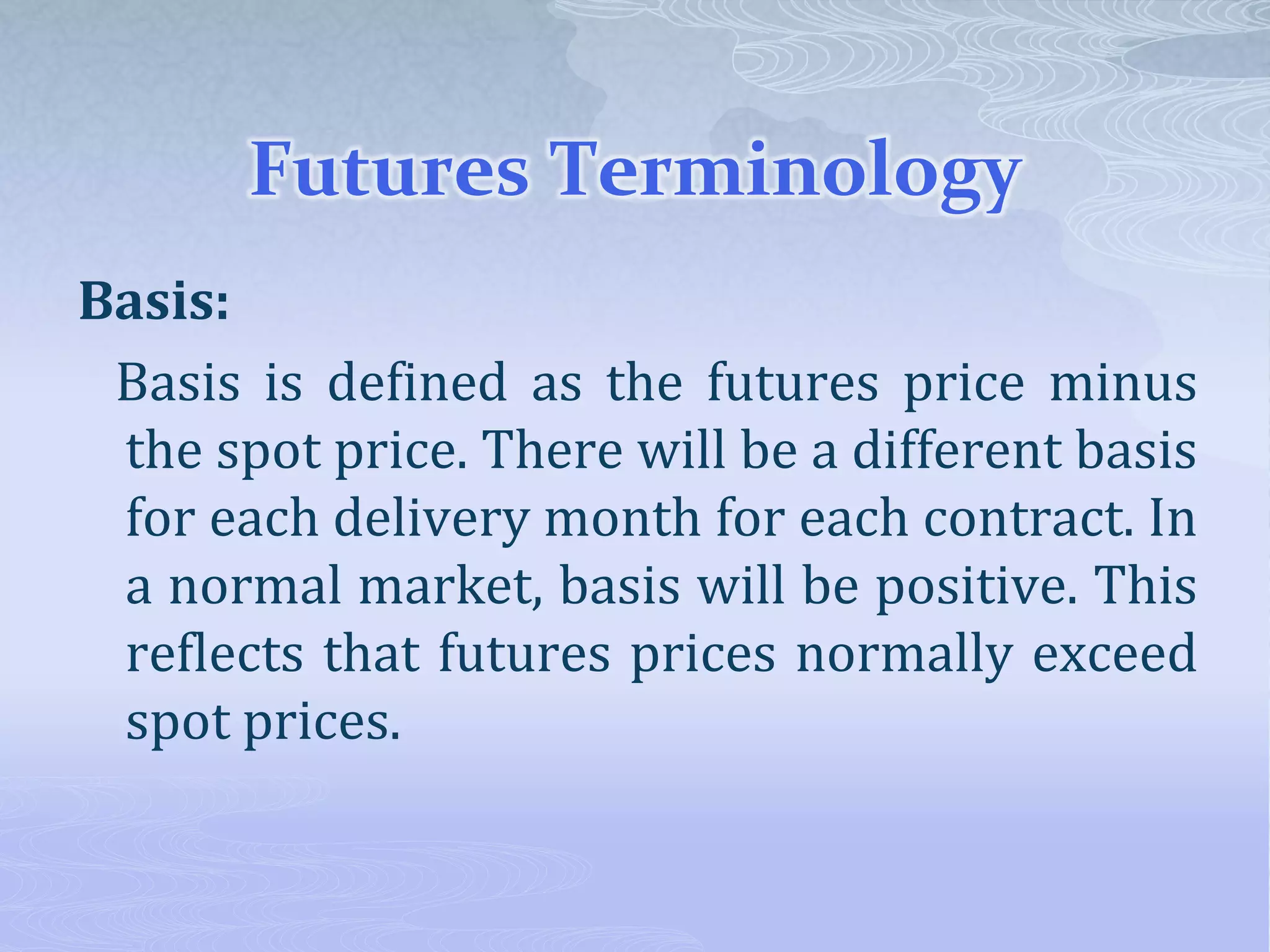Futures Terminology
Basis:
Basis is defined as the futures price minus
the spot price. There will be a different basis
for each delivery month for each contract. In
a normal market, basis will be positive. This
reflects that futures prices normally exceed
spot prices.
 