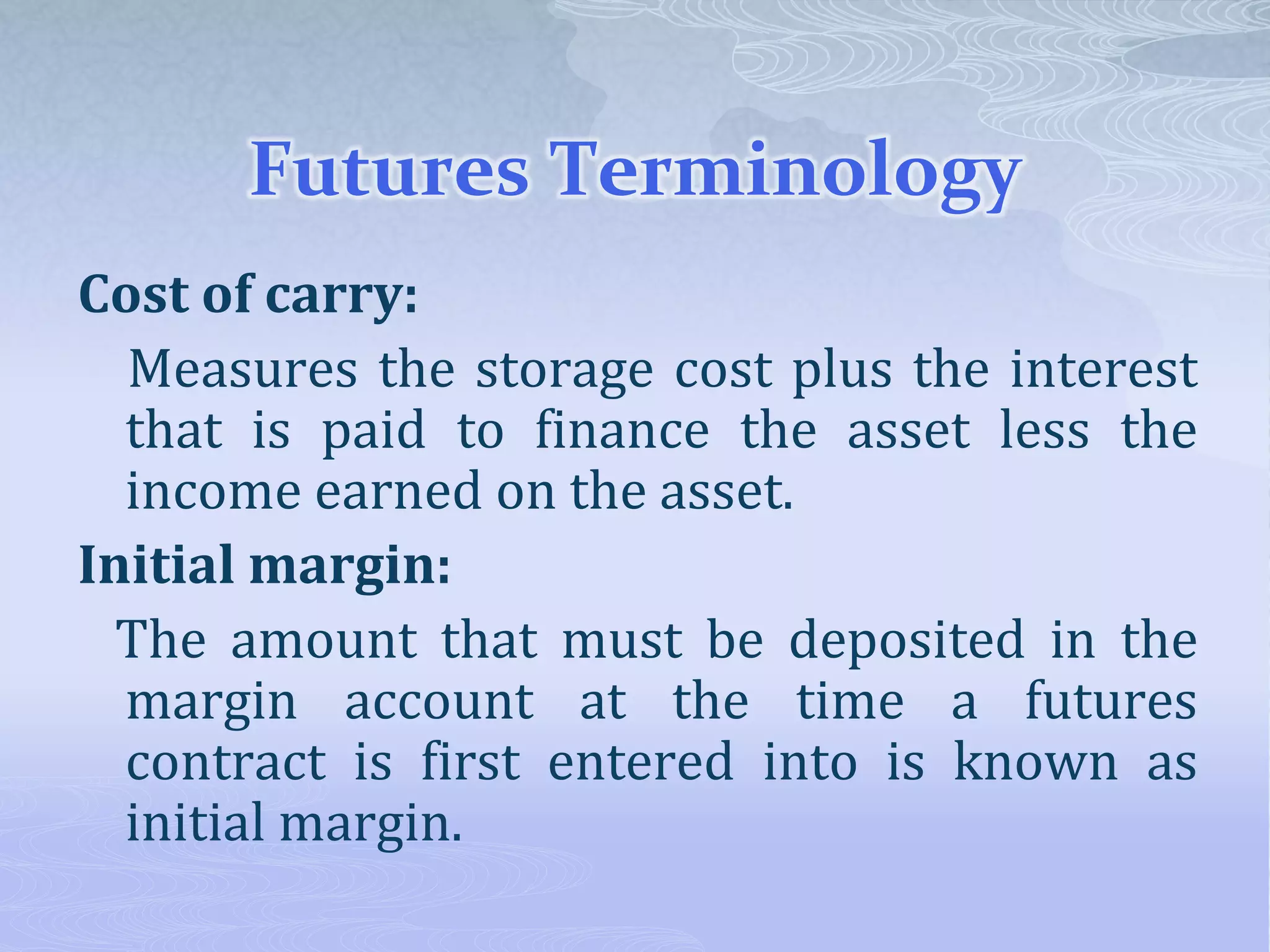 Futures Terminology
Cost of carry:
Measures the storage cost plus the interest
that is paid to finance the asset less the
income earned on the asset.
Initial margin:
The amount that must be deposited in the
margin account at the time a futures
contract is first entered into is known as
initial margin.
 