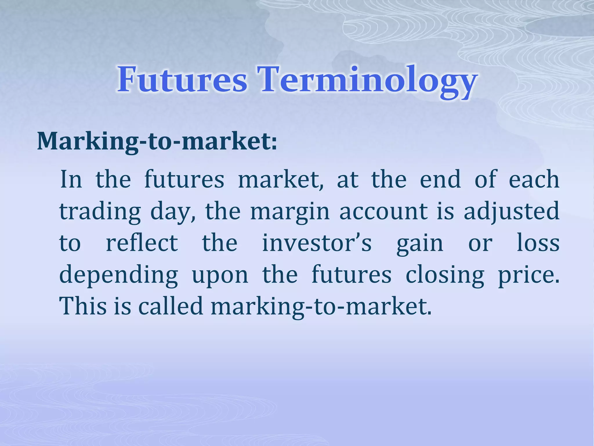 Futures Terminology
Marking-to-market:
In the futures market, at the end of each
trading day, the margin account is adjusted
to reflect the investor’s gain or loss
depending upon the futures closing price.
This is called marking-to-market.
 