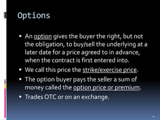 Options
 An option gives the buyer the right, but not
the obligation, to buy/sell the underlying at a
later date for a price agreed to in advance,
when the contract is first entered into.
 We call this price the strike/exercise price.
 The option buyer pays the seller a sum of
money called the option price or premium.
 Trades OTC or on an exchange.
10
 