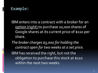 Example:
IBM enters into a contract with a broker for an
option (right) to purchase 10,000 shares of
Google shares at its current price of $110 per
share.
The broker charges $3,000 for holding the
contract open for two weeks at a set price.
IBM has received the right, but not the
obligation to purchase this stock at $110
within the next two weeks.
11
 