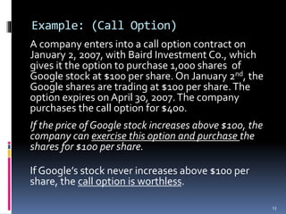 Example: (Call Option)
A company enters into a call option contract on
January 2, 2007, with Baird Investment Co., which
gives it the option to purchase 1,000 shares of
Google stock at $100 per share. On January 2nd, the
Google shares are trading at $100 per share.The
option expires on April 30, 2007.The company
purchases the call option for $400.
If the price of Google stock increases above $100, the
company can exercise this option and purchase the
shares for $100 per share.
If Google’s stock never increases above $100 per
share, the call option is worthless.
13
 