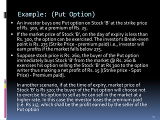 Example: (Put Option)
 An investor buys one Put option on Stock 'B' at the strike price
of Rs. 300, at a premium of Rs. 25.
 If the market price of Stock 'B', on the day of expiry is less than
Rs. 300, the option can be exercised.The investor's Break-even
point is Rs. 275 (Strike Price - premium paid) i.e., investor will
earn profits if the market falls below 275.
 Suppose stock price is Rs. 260, the buyer of the Put option
immediately buys Stock 'B' from the market @ Rs. 260 &
exercises his option selling the Stock 'B' at Rs 300 to the option
writer thus making a net profit of Rs. 15 {(Strike price - Spot
Price) - Premium paid}.
In another scenario, if at the time of expiry, market price of
Stock 'B' is Rs 320; the buyer of the Put option will choose not
to exercise his option to sell as he can sell in the market at a
higher rate. In this case the investor loses the premium paid
(i.e. Rs 25), which shall be the profit earned by the seller of the
Put option
14
 