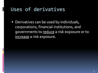 Uses of derivatives
 Derivatives can be used by individuals,
corporations, financial institutions, and
governments to reduce a risk exposure or to
increase a risk exposure.
15
 