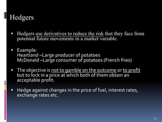 Hedgers
 Hedgers use derivatives to reduce the risk that they face from
potential future movements in a market variable.
 Example:
Heartland –Large producer of potatoes
McDonald –Large consumer of potatoes (French fries)
 The objective is not to gamble on the outcome or to profit
but to lock in a price at which both of them obtain an
acceptable profit.
 Hedge against changes in the price of fuel, interest rates,
exchange rates etc.
17
 