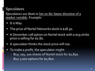 Speculators
Speculators use them to bet on the future direction of a
market variable. Example:
 It is May.
 The price of Nortel Networks stock is $28.30.
 A December call option on Nortel stock with a $29 strike
price is selling for $2.80.
 A speculator thinks the stock price will rise.
 To make a profit, the speculator might:
 Buy, say, 100 shares of Nortel stock for $2,830.
 Buy 1,000 options for $2,800
18
 