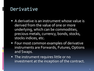 Derivative
 A derivative is an instrument whose value is
derived from the value of one or more
underlying, which can be commodities,
precious metals, currency, bonds, stocks,
stocks indices, etc.
 Four most common examples of derivative
instruments are Forwards, Futures, Options
and Swaps.
 The instrument requires little or no
investment at the inception of the contract.
4
 