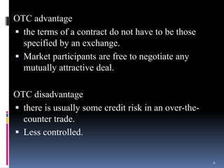 OTC advantage
 the terms of a contract do not have to be those
specified by an exchange.
 Market participants are free to negotiate any
mutually attractive deal.
OTC disadvantage
 there is usually some credit risk in an over-the-
counter trade.
 Less controlled.
6
 