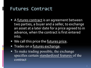 Futures Contract
 A futures contract is an agreement between
two parties, a buyer and a seller, to exchange
an asset at a later date for a price agreed to in
advance, when the contract is first entered
into.
 We call this price the futures price.
 Trades on a futures exchange.
 To make trading possible, the exchange
specifies certain standardized features of the
contract.
7
 