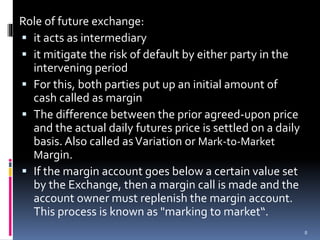 Role of future exchange:
 it acts as intermediary
 it mitigate the risk of default by either party in the
intervening period
 For this, both parties put up an initial amount of
cash called as margin
 The difference between the prior agreed-upon price
and the actual daily futures price is settled on a daily
basis. Also called asVariation or Mark-to-Market
Margin.
 If the margin account goes below a certain value set
by the Exchange, then a margin call is made and the
account owner must replenish the margin account.
This process is known as "marking to market“.
8
 