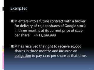 Example:
IBM enters into a future contract with a broker
for delivery of 10,000 shares of Google stock
in three months at its current price of $110
per share. => $1,100,000
IBM has received the right to receive 10,000
shares in three months and incurred an
obligation to pay $110 per share at that time.
9
 