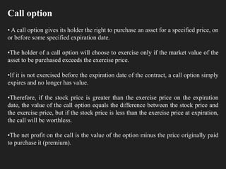 Call option
• A call option gives its holder the right to purchase an asset for a specified price, on
or before some specified expiration date.
•The holder of a call option will choose to exercise only if the market value of the
asset to be purchased exceeds the exercise price.
•If it is not exercised before the expiration date of the contract, a call option simply
expires and no longer has value.
•Therefore, if the stock price is greater than the exercise price on the expiration
date, the value of the call option equals the difference between the stock price and
the exercise price, but if the stock price is less than the exercise price at expiration,
the call will be worthless.
•The net profit on the call is the value of the option minus the price originally paid
to purchase it (premium).
 