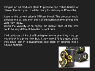 Imagine an oil producer plans to produce one million barrels of
oil over the next year. It will be ready for delivery in 12 months.
Assume the current price is $75 per barrel. The producer could
produce the oil, and then sell it at the current market prices one
year from today.
Given the volatility of oil prices, the market price at that time
could be very different than the current price.
If oil producer thinks oil will be higher in one year, they may opt
not to lock in a price now. But, if they think $75 is a good price,
they could lock-in a guaranteed sale price by entering into a
futures contract.
 