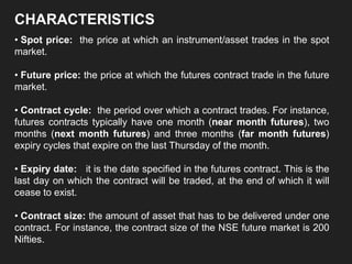 CHARACTERISTICS
• Spot price: the price at which an instrument/asset trades in the spot
market.
• Future price: the price at which the futures contract trade in the future
market.
• Contract cycle: the period over which a contract trades. For instance,
futures contracts typically have one month (near month futures), two
months (next month futures) and three months (far month futures)
expiry cycles that expire on the last Thursday of the month.
• Expiry date: it is the date specified in the futures contract. This is the
last day on which the contract will be traded, at the end of which it will
cease to exist.
• Contract size: the amount of asset that has to be delivered under one
contract. For instance, the contract size of the NSE future market is 200
Nifties.
 