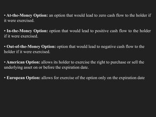 • At-the-Money Option: an option that would lead to zero cash flow to the holder if
it were exercised.
• In-the-Money Option: option that would lead to positive cash flow to the holder
if it were exercised.
• Out-of-the-Money Option: option that would lead to negative cash flow to the
holder if it were exercised.
• American Option: allows its holder to exercise the right to purchase or sell the
underlying asset on or before the expiration date.
• European Option: allows for exercise of the option only on the expiration date
 
