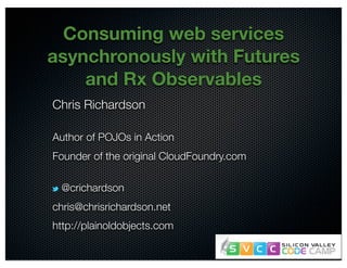 @crichardson
Consuming web services
asynchronously with Futures
and Rx Observables
Chris Richardson
Author of POJOs in Action
Founder of the original CloudFoundry.com
@crichardson
chris@chrisrichardson.net
http://plainoldobjects.com
 