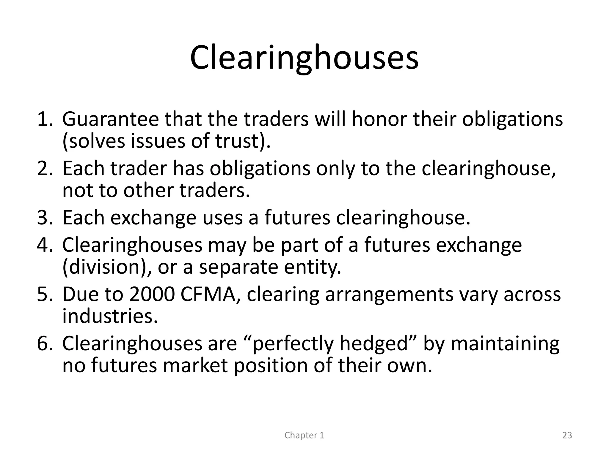 Clearinghouses
1. Guarantee that the traders will honor their obligations
   (solves issues of trust).
2. Each trader has obligations only to the clearinghouse,
   not to other traders.
3. Each exchange uses a futures clearinghouse.
4. Clearinghouses may be part of a futures exchange
   (division), or a separate entity.
5. Due to 2000 CFMA, clearing arrangements vary across
   industries.
6. Clearinghouses are “perfectly hedged” by maintaining
   no futures market position of their own.

                           Chapter 1                     23
 